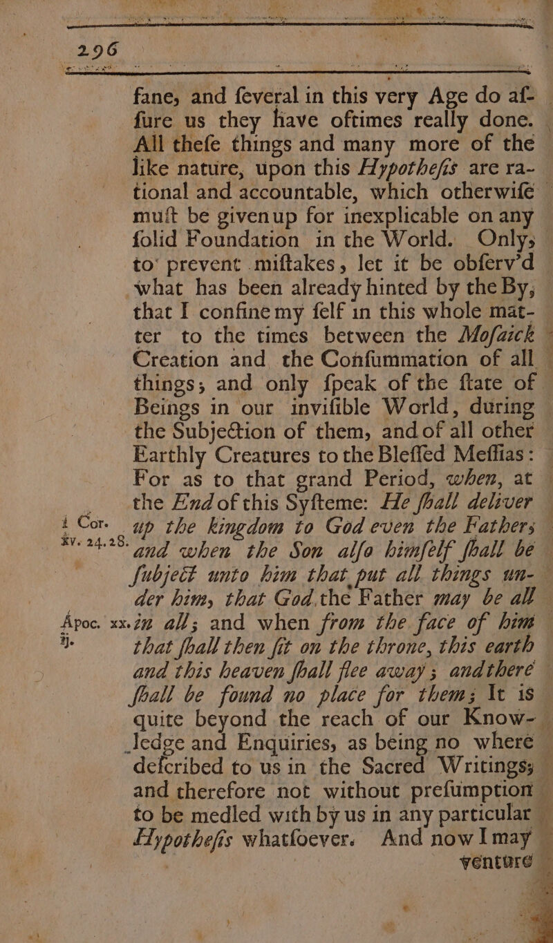 fane, and feveral in this very Age do af- — fure us they have oftimes really done. All thefe things and many more of the like nature, upon this Hypothefis are ra~ tional and accountable, which otherwife — muft be givenup for inexplicable on any folid Foundation in the World. Only; to’ prevent miftakes, let it be obferv’d © what has been already hinted by the By, that I confine my felf in this whole mat- ter to the times between the Mo/aick ~ Creation and the Confummation of all things, and only fpeak of the ftate of Beings in our invifible World, during the SubjeGtion of them, andof all other Earthly Creatures to the Bleffed Meffias: — For as to that grand Period, when, at — the End of this Syfteme: He fhall deliver — i Cor. up the kingdom to God even the Father; 2428: nd when the Son alfa himfelf foall be , fubject unto him that put all things un-— : der him, that God.the Father may be all Apoc. xx.Z% aff; and when from the face of him os that foal then fit on the throne, this earth and this heaven fhall flee away; andthere foall be found no place for them; \t 1s quite beyond the reach of our Know-— edge and Enquiries, as being no where © defcribed to us in the Sacred Writings; — and therefore not without prefumption — to be medled with by us in any particular — LTypothefis whatfoever. And nowlmay — ' venture C5