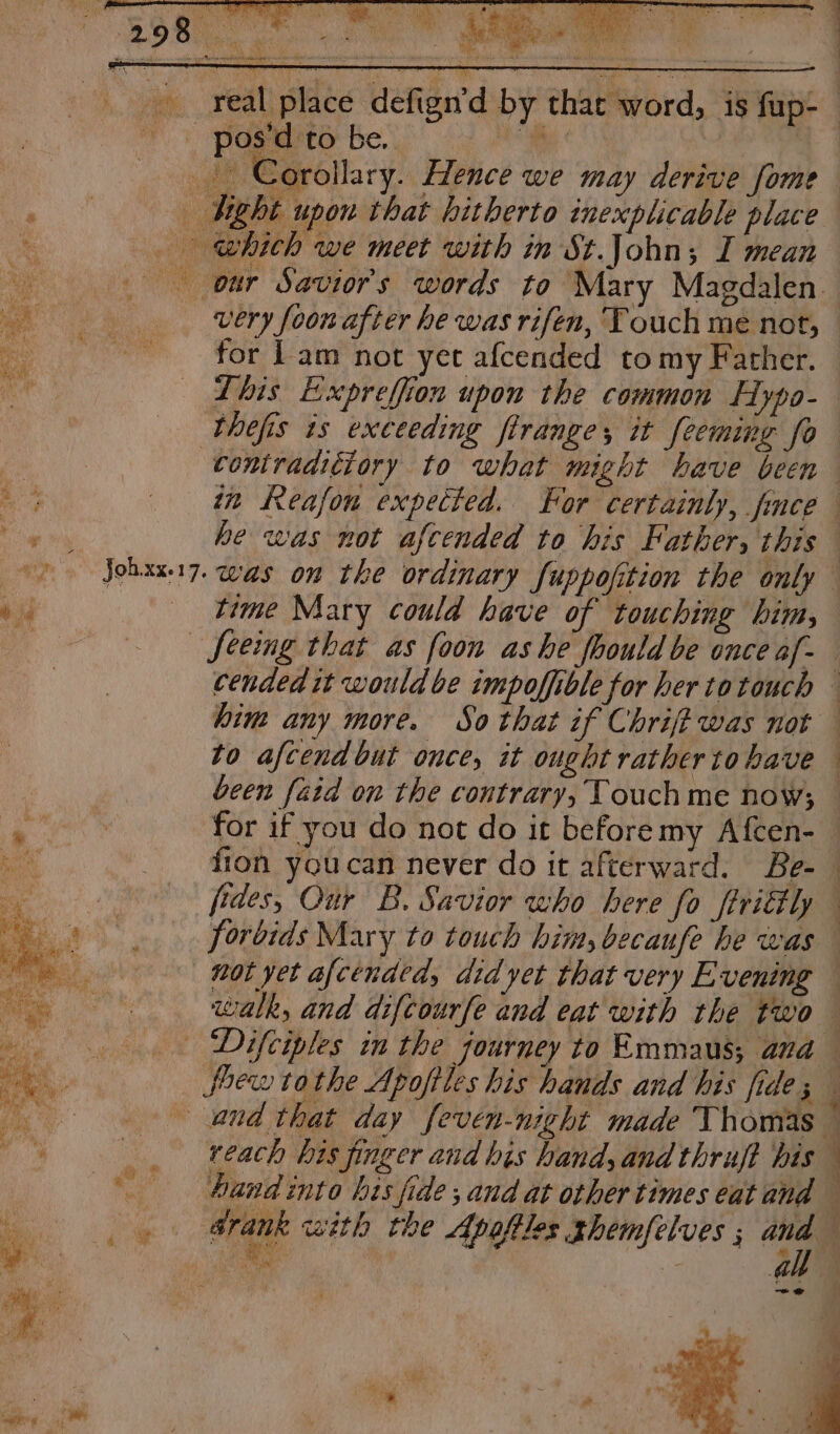 al place defign’d by thar word, is fup- pos'd to be. “Be - Corollary. Hence we may derive fome — dg bt upon that hitherto inexplicable place which we meet with in St.John; I mean our Saviors words to Mary Magdalen very foon after he was rifen, Touch mé not, for Lam not yet afcended tomy Father. Lhis Expreffion upon the common Hypo- thefis is exceeding flrange, it fecming fo contraditiory to what might bave been in Reafon expected. For certainly, fnce he was not afcended to his Father, this es Oe i. } time Mary could have of touching him, — feemg that as foon ashe foould be once af- cended it would be impoffible for her totouch — him any more. So that if Chrift was not to afcend but once, it ought rathertohave been faid on the contrary, Touch me now; for if you do not do it beforemy Afcen- fion youcan never do it afterward. Be- fides, Our B. Savior who here fo firittly forbids Mary to touch him, becaufe he was not yet afcended, did yet that very Evening walk, and diftourfe and eat with the two _. Difciples in the fourney to Emmaus; ana foewtothe Apofiles his hands and his fide ; j and that day feven-night made Thomas — reach his finger and his hand, and thruft his and into hts fide ; and at other times eat and : drank with the Apafiles ghemfelves ; a A . 9 ah