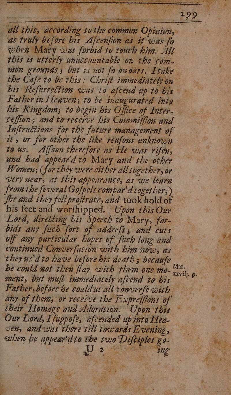 all this, accor ding tothe common Opinion, as truly before bis Ajcenfion as it was fo when Mary was forbid to touch him. All this 1s utterly unaccountable on the com- mon grounds; but is not fo onoxrs. Ttake Father in Heaven; to be inaugurated into his Kingdom; to begin his Office of Inter- ceffion; and ta-receive his Commiffion and. Inftructions for the future management of i, or. for other the like reafons unknown gnd had appeardto Mary and the other Women; (for they were either all together, or Very near, at this appearance, as we learn from the feveral Gofpels compar'd together; ) fee and they fell proffrate, and took hold of his feet and worfhipped. Upon this Our Lord, direéting his Speech to Mary, for- bids any fuch fort of addrefs; and cuts off any particular hopes of fuch long and theyus’d to have before his death ; becaufe he could not then fiay with them one mo- ment, but muft immediately afcend to his aiy of them, or receive the Expreffions of their Homage and Adoration. Upon this Our Lord, I fuppofe, afcenied up inte Hea- ven, andwas there till towards Evening, when be appear'dte the two cto! ae 7 ee Pra! res ‘ 7 - é t ; Ae ay v ns teen ‘ ye, ear ‘ y a ey a