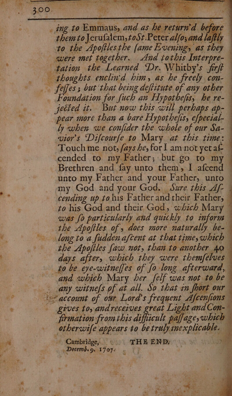 y » &amp;. Se Touch me not, fays he, for 1 am not yet af- cended to my Father; but go to my — unto my Father and your Father, unto — amy God and your God, Sure this Af- | cending up tohis Father and their Father, — to his God and their God, which Mary was fo particularly and quickly to inform the Apoftles of , docs more naturally be- long to a fuddenaftent at that time,which the Apofiles faw not, than to another 40 days after, which they were themfelves any witne(s pf at all. So that im fhort our gives toy andreceives great Light andCon- 4 firmation from this difficult paffage, which otherwife appears to be trulysnexplicable. — fe © Cambridge, 0 FHE ENDS 80 , Decemb. 9. 1707: | : Me . ets ae