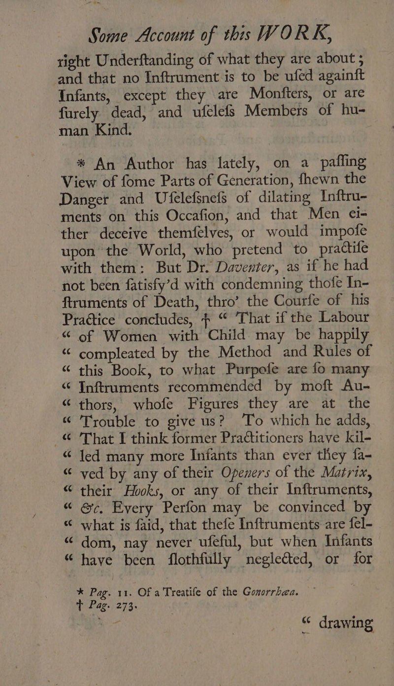 right Underftanding of what they are about ; and that no Inftrument is to be ufed againft _ Infants, except they are Monfters, or are furely dead, and ufelefs Members of hu- man Kind. * An Author has lately, on a pafling View of fome Parts of Generation, fhewn the Danger and Ufelefsnefs of dilating Inftru-— ments on this Occafion, and that Men ei- ther deceive themfelves, or would impofe upon the World, who pretend to practife with them: But Dr. Daventer, as if he had not been fatisfy’d with condemning thofe In- ftraments of Death, thro’ the Courfe of his Practice concludes, $ “ That if the Labour “ of Women with Child may be happily “ compleated by the Method and Rules of “ this Book, to what Purpefe are fo many “© Inftruments recommended by moft Au- “ thors, whofe Figures they are at the “ Trouble to give us? ‘To which he adds, © 'That I think former Practitioners have kil- “ led many more Infants than ever they fa- “ ved by any of their Openers of the Matrix, “ their Hooks, or any of their Inftruments, “ &c, Every Perfon may be convinced by “ what is faid, that thefe Inftruments are fel- “ dom, nay never ufeful, but when Infants “ have been flothfully negleéted, or for * Pag. 11. Of a Treatife of the Gonorrhea. T Pag. 273. aa “ drawing