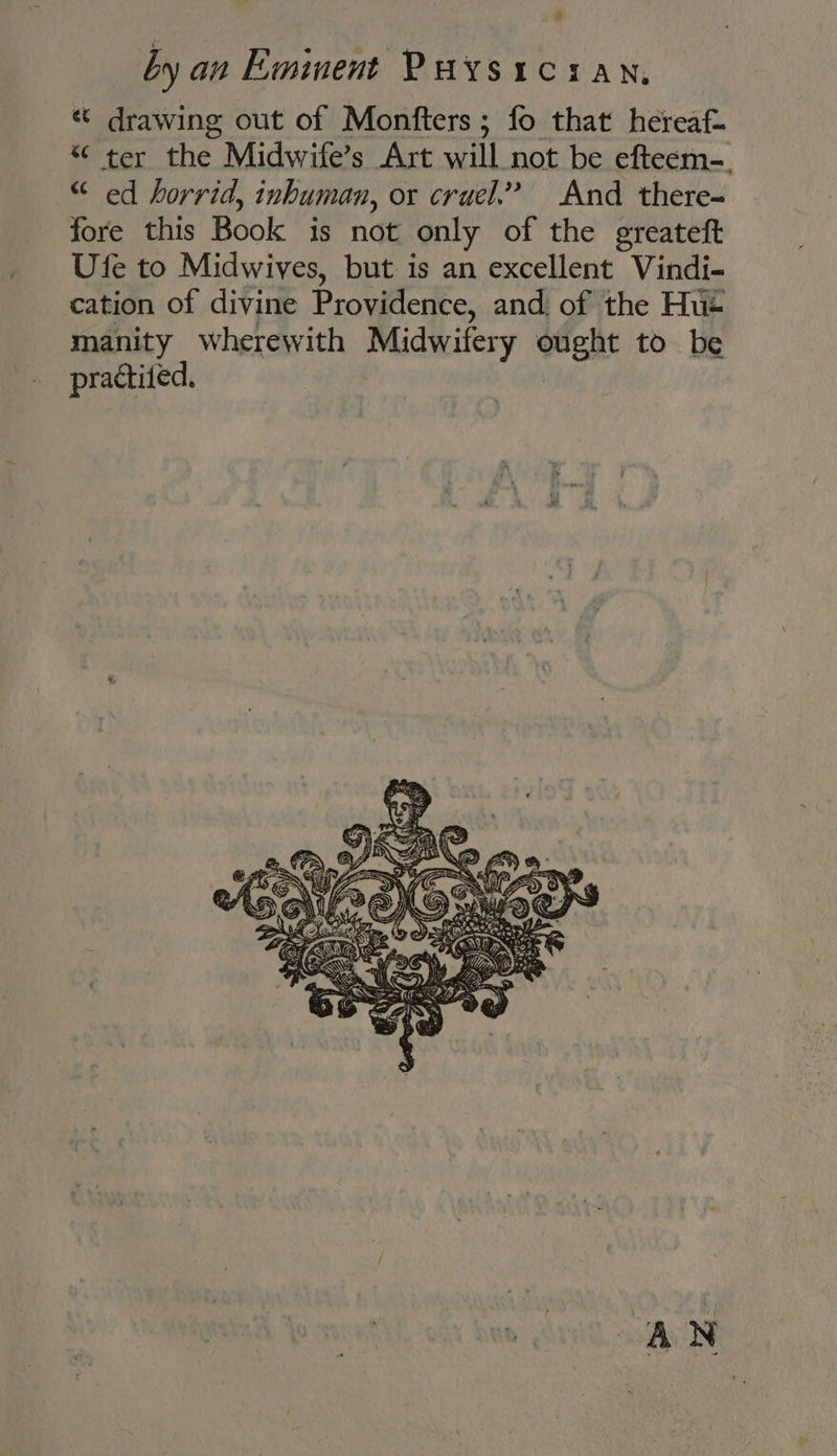 » by an Eminent Puysician, « drawing out of Monfters; fo that hereaf- “ ter aha Midwife’s Art will not be efteem-., “ ed horrid, inhuman, ox cruel.” And there-~ fore this Book is not only of the greateft Ufe to Midwives, but is an excellent Vindi- cation of divine Providence, and. of the Hue manity wherewith Midwifery ent to be practited, AN