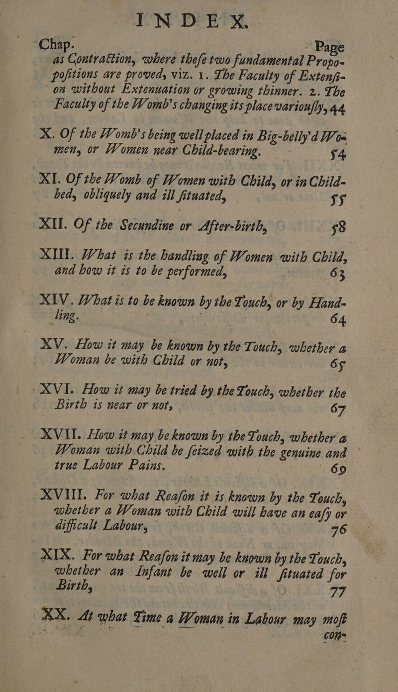 Chap. | : ete Page as Contrattion, where thefetwo fundamental Propo- pofitions are proved, viz. 1. The Faculty of Extenfi- on without Extenuation or growing thinner. 2. The Faculty of the Womb’s changing its place varioufly, a4. X. Of the Womb’s being well placed in Big-belly'd W0= men, or Women near Child-bearing, - 4 XI. Of the Womb of Women with Child, or in Child- bed, obliquely and ill fituated, vy XII. Of the Secundine or After-birth, 58 XIII. What is the handling of Women with Child, and how it is to be performed, 63 XIV. What is to be known by the Touch, or by Hand- ling. | 64 XV. How it may be known by the Touch, whether a Woman be with Child or not, OF XVI. How it may be tried by the Touch, whether the Birth 1s wear or nots | 67 XVII. How it may be known by the Touch, whether @ Woman with Child be feized with the genuine and true Labour Pains. has (69 XVIII. For what Reafon it is known by the Touch, whether a Woman with Child will have an eafy or difficult. Labour, 76 XIX. For what Reafon it may be known by the Touch, whether an Infant be well or ill fituated for Birth, | a4 XX. At what Time a Woman in Latour may moft BM ue icc con