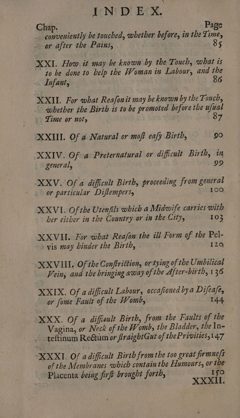 INDEX Chap. Page . conveniently be touched, whether. before, in the Lime, or after the Pains, | 85 XXI. How. it may be known by the Touch, what is to be done to help the Woman in Labour, and the — Lnfant, 86 XXIL For what Reafonit may be known by the Touch, whether the Birth is to be promoted before the ufual |. Lime or nots 87 XXIII. Of @ Natural or moft eafy Birth, 90 XXIV. Of a Preternatural or difficult Birth, in general, Yee Oo XXV. Of a dificult Birth, proceeding from general , or particular Difiempers, 100, XXVI. Of the Utenfils which a Midwife carries with. ber either in the Country or in the City, 103 XXVII. For what Reafon the ill Form of the Pel- vis may binder the Birth, wr Ze XXVIII. Of the Conftrittion, or tying of the Umbilical Vein, and the bringing away of the After-birth, 136 XXIX. Of adificult Labour, occasioned bya Difeafe, or fome Fault of the Womb, 144 | XXX. Of a diffieult Birth, from the Faults of the Vagina, or Neck of the Womb, the Bladder, the In- ~ teftinum Reétum or firaightGut of the Privitiess147 XXXI. Of a difficult Birth from the too great firmne/s of the Membranes which contain the Humours, or the Placenta being firft brought forth Ifo me g firft brought forth, XXXL.