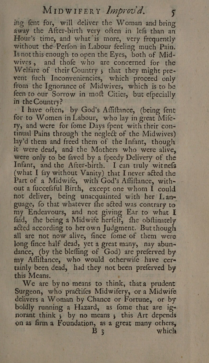 ing fent for, will deliver the Woman and bring away the After-birth very often in lefs than an Hour’s time, and what is more, very frequently without thePerfon in Labour feeling much Pain. Is not this enough to open the Eyes, both of Mid- wives, and thofe who are concerned for the Welfare of their Country ; that they might pre- vent fuch Inconveniencies, which proceed only from the Ignorance of Midwives, which is to be feen to our Sorrow in moft Cities, but efpecially in the Country? » I have often, by God’s Affiftance, (being fent for to Women in Labour, who lay in great Mife- ry, and were for fome Days {pent with their con- tinual Pains through the neglect of the Midwives) Jay’d them and freed them of the Infant, though it were dead, and the Mothers who were alive, were only to be faved by a fpeedy Delivery of the Infant, and the After-birth. I can truly witnefs (what I fay without Vanity) that I never acted the Part of a Midwife, with God’s Affiftance, with- - out a fuccefsful Birth, except one whom I could not deliver, being unacquainted with her’ Lan= guage, fo that whatever fhe acted was contrary to my Endeavours, and not giving Ear to what — faid, fhe being a Midwife herfelt, fhe obftinately acted according to herown Judgment. But though all are not now alive, fince fome of them were long fince half dead, yet a great many, nay abun- dance, (by the blefling of God) are preferved by my Affiftance, who would otherwife have cers tainly been dead, had they not been preferved by this Means. : We are byno means to think, thata prudent Surgeon, who practifes Midwifery, or a Midwife delivers a Woman by Chance or Fortune, or by boldly running a Hazard, as fome that are ig- norant think ;. by no means ; this Art depends on as firma Foundation, as a great many others, 3 which