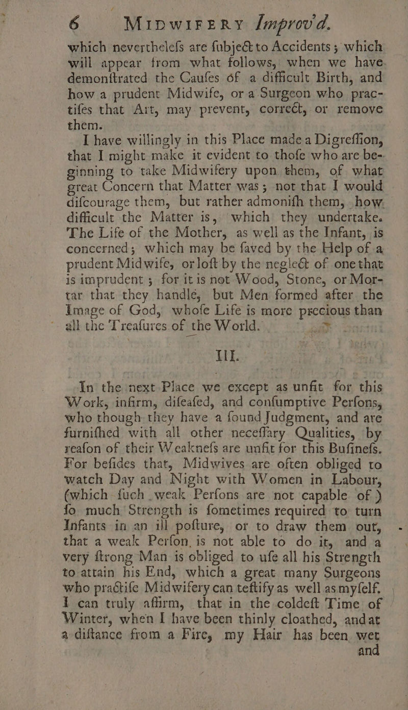 which neverthelefs are fubjeé to Accidents ; which will appear from what follows,: when we have. demonttrated the Caufes of a difficult Birth, and how a prudent Midwife, or a Surgeon who prac- tifes that Art, may prevent, correct, or remove them. | I have willingly in this Place made a Digreflion, that I might make it evident to thofe who are be-. ginning to take Midwifery upon them, of what great Concern that Matter was; not that I would difcourage them, but rather admonith them, . how. difficult the Matter is, which they undertake. The Life of the Mother, as well as the Infant, is concerned; which may be faved by the Help of a prudent Midwife, orloft by the negleé of one that is imprudent ; for itis net Wood, Stone, or Mor- tar that they handle, but Men formed after the Image of God, whofe Life is more precious than *. all the Treafures. of the World. } avers If. ee In the next Place we except as unfit for this Work, infirm, difeafed, and confumptive Perfons, who though they have a found Judgment, and are furnifhed with all other neceffary Qualities, by reafon of their Weaknefs are unfit for this Bufinefs. For befides that, Midwives are often obliged to watch Day and Night with Women in Labour, (which fuch weak Perfons are not capable of ) fo much Strength 1s fometimes required to turn Infants in an il pofture, or to draw them out, that a weak Perfon, is not able to do it, and a very ftrong Man is obliged to ufe all his Strength to attain his End, which a great many Surgeons who practife Midwifery can teftify as well asmyfelf. Winter, when I have been thinly cloathed, andat a diftance from a Fire; my Hair has been. wet and a