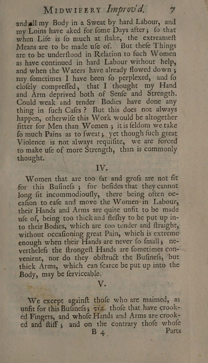 _andll my Body in a Sweat by hard.Labour, and my Loins have aked for fome Days after; {o that when Life is fo much at ftake, the extreameft Means are to be made ufe of. But thefe Things are to be underftood in Relation to fuch Women as have continued in hard Labour without help, and when the Waters have already flowed down ; nay fometimes I have been fo perplexed, and fo clofely comprefled, that I thought my Hand and Arm deprived both of Senfe and Strength. Could weak and tender Bodies have done any thing in fuch Cafes ? But this does not always happen, otherwife this Work would be altogether fitter for Men than Women ; itis feldom wetake fo much Pains as to fweat;. yet though fuch great Violence is not always requifite, we ate forced to make ufe of more Strength, than is commonly thought. 7 ? IV. Women that are too fat and grofs are not fit for this Bufinefs ; for befides that they cannot long fit incommodioufly, there being often oc- -eafion to eafe and move the Women-in Labour, their Hands and Arms are quite unfit to be made ufe of, being too thickand flefhy to be put up in- to their Bodies, which are too tender and ftraight, without occafioning great Pain, which is extreme enough when their Hands are never fo fmaily ne- . verthelefs the ftrongeft Hands are fometimes con- - venient, nor do they obftruct the Bufinefs, ‘but thick Arms, which can fcarce be put up into the Body, may be ferviceable. =. - ‘ vin We except againft thofe who are maimed, as. unfit for this Bufinefs; viz. thofe that have crook- ed Fingers, and whofe Hands and Arms are crook~ ed and ftiff ; and on the contrary thofe whofe | B 4. Parts.
