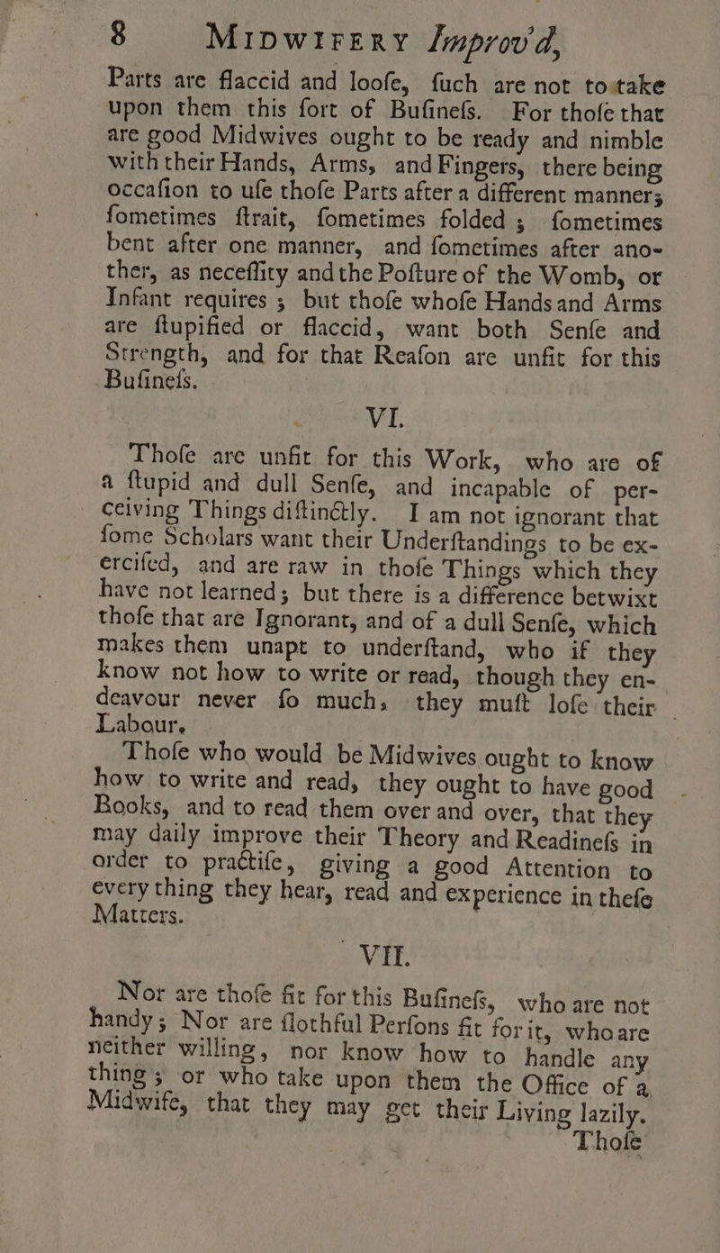 Parts are flaccid and loofe, fuch are not tovtake upon them this fort of Bufinefs. For thofe that are good Midwives ought to be ready and nimble with their Hands, Arms, and Fingers, there being occafion to ufe thofe Parts after a different manners fometimes ftrait, fometimes folded ; fometimes bent after one manner, and fometimes after ano- ther, as neceffity andthe Pofture of the Womb, or Infant requires ; but thofe whofe Handsand Arms are ftupified or flaccid, want both Senfe and Strength, and for that Reafon are unfit for this Bufineis. | x VI. Thofe are unfit for this Work, who are of a ftupid and dull Senfe, and incapable of per- ceiving Things diftinétly. Iam not ignorant that fome Scholars want their Underftandings to be ex- ercifed, and are raw in thofe Things which they have not learned; but there is a difference betwixt thofe that are Ignorant, and of a dull Senfe, which makes them unapt to underftand, who if the know not how to write or read, though they en-— deavour never fo much, they mutt lofe their Labour, Thole who would be Midwives ought to know how to write and read, they ought to have good Rooks, and to read them over and over, that they may daily improve their Theory and Readinefs in arder to practife, giving a good Attention to every thing they hear, read and experience in thefe Matters. | | VIE. Nor are thofe fit for this Bufinefs, who are not handy; Nor are flothful Perfons fit forit, whoare neither willing, nor know how to handle any thing ; or who take upon them the Office of a Midwife, that they may get their Living lazily. 1 Thole