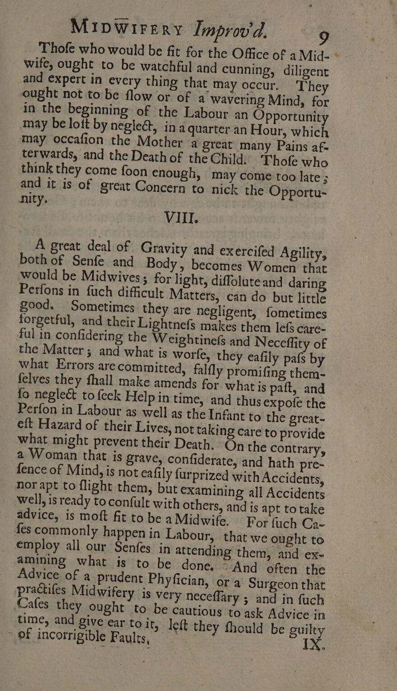 Thofe who would be fit for the Office of a Mid- * wife, ought to be watchful and cunning, diligent and expert in every thing that may occur. The ought not to be flow or of a wavering Mind, for in the beginning of the Labour an Opportunity may be lott by neglect, ina quarter an Hour, which may occafion the Mother a great many Pains af- terwards, and the Death of the Child: - Thofe who think they come foon enough, may come too late ; and it is of great Concern to nick the Opportu- nity. VIII. A great deal of Gravity and exercifed Agility, both of Senfe and Body, becomes Women that would be Midwives; for light, diffolute and daring Perfons in fuch difficult Matters, can do but little good. Sometimes they are negligent, fometimes forgetful, and their Lightnefs makes them lefs care- ful in confidering the Weightinefs and Necefflity of the Matter ; and what is worfe, they eafily pafs b what Errors are committed, falfly promifing them- felves they fhall make amends for what is paft, and fo neglect to {eek Help in time, and thusexpofe the _ Perfon in Labour as well as the Infant to the great- eft Hazard of their Lives, not taking care to provide what might prevent their Death. On the contrary, a Woman that is grave, confiderate, and hath pre- fence of Mind, is not eafily {urprized with Accidents, nor apt to flight them, but examining all Accidents well, is ready to confult with others, and is apt to take advice, is moft fit to be a Midwife. For {uch Ca- fes commonly happen in Labour, that we ought to employ all our Senfes in attending them, and ex- amining what is to be done, - And often the Cafes they ought to be cautious to ask Advice in time, and give ear to ity lek they fhould be guilty