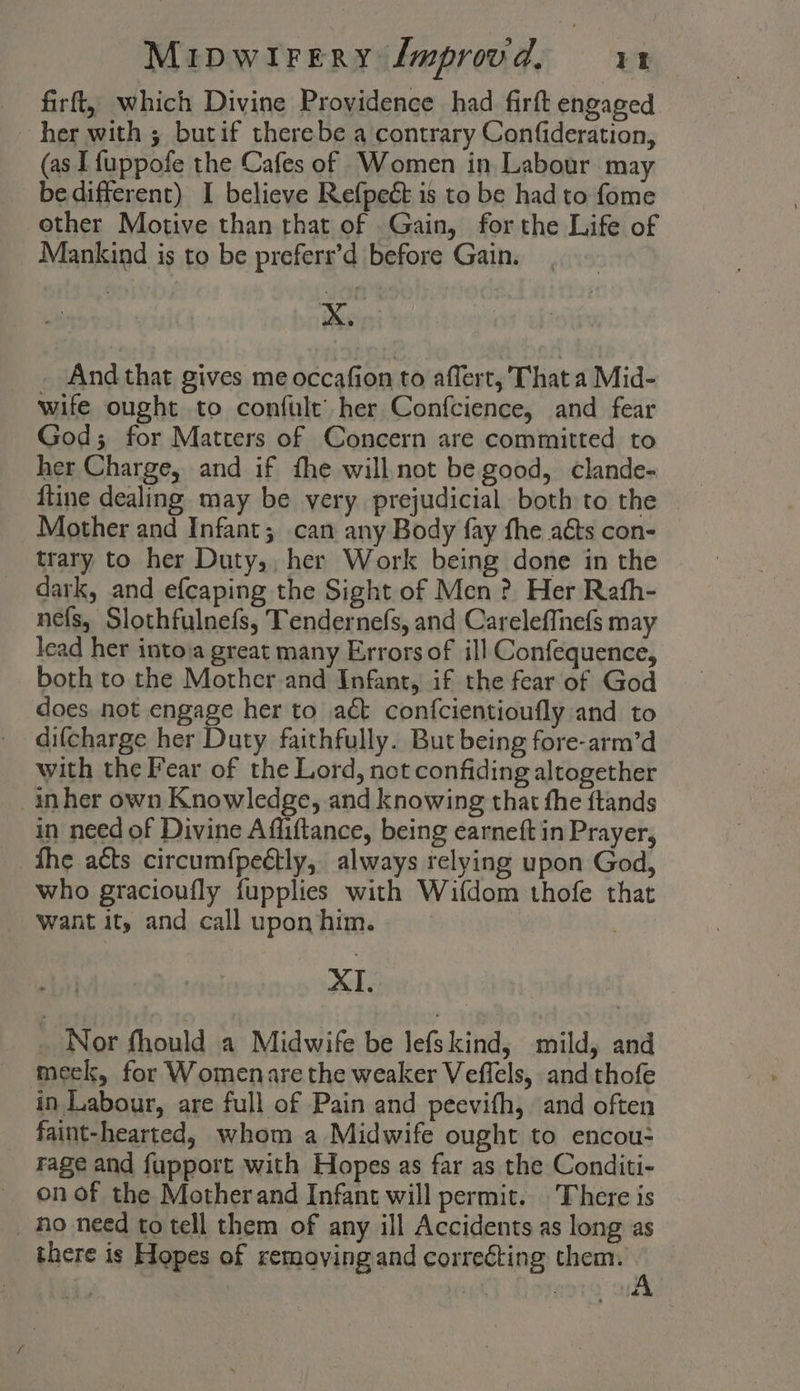 firft, which Divine Providence had firft engaged her with ; butif therebe a contrary Confideration, (as [fuppofe the Cafes of Women in Labour may be different) I believe Refpeét is to be had to fome other Motive than that of Gain, for the Life of Mankind is to be preferr’d before Gain. xX. And that gives me occafion to affert, That a Mid- wife ought to confult’ her Confcience, and fear God; for Matters of Concern are committed to her Charge, and if fhe willnot be good, clande- {tine dealing may be very prejudicial both to the Mother and Infant; can any Body fay fhe aéts con- trary to her Duty,, her Work being done in the dark, and efcaping the Sight of Men ? Her Rafh- nefs, Slothfulnefs, Tendernefs, and Careleffnefs may lead her intova great many Errors of ill Confequence, both to the Mother and Infant, if the fear of God does not engage her to act confcientioufly and to difcharge her Duty faithfully. But being fore-arm’d with the Fear of the Lord, not confiding altogether inher own Knowledge, and knowing that the ftands in need of Divine Affiftance, being earneft in Prayer, fhe acts circumfpeétly, always relying upon God, who gracioufly fupplies with Wifdom thofe that ‘want it, and call uponhim.. XI. _ Nor fhould a Midwife be lefskind, mild, and meek, for Womenare the weaker Veffels, and thofe in Labour, are full of Pain and peevifh, and often faint-hearted, whom a Midwife ought to encou- rage and fupport with Hopes as far as the Conditi- on of the Motherand Infant will permit. There is _ ho need to tell them of any ill Accidents as long as there is Hopes of removing and correcting them. &amp;