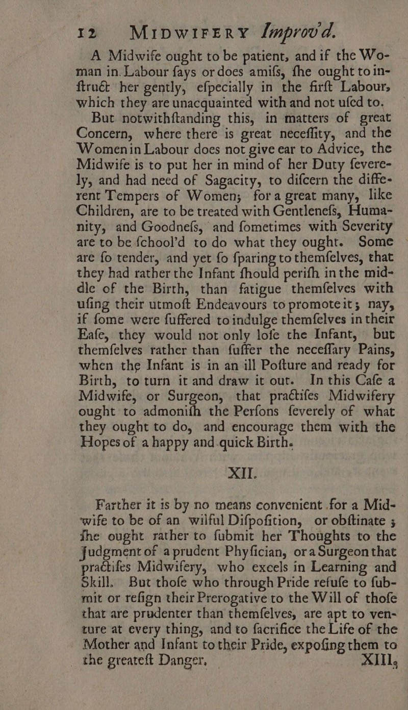 A Midwife ought to be patient, and if the Wo- man in. Labour fays or does amifs, fhe ought toin- firuét her gently, efpecially in the firft Labour, which they are unacquainted with and not ufedto. _ But notwithftanding this, in matters of great Concern, where there is great neceflity, and the Womenin Labour does not give ear to Advice, the Midwife is to put her in mind of her Duty fevere- ly, and had need of Sagacity, to difcern the diffe- rent Tempers of Women; fora great many, like Children, are to be treated with Gentlenefs, Huma- nity, and Goodnefs, and fometimes with Severity are to be f{chool’d to do what they ought. Some ~ are fo tender, and yet fo {paring to themfelves, that they had rather the Infant fhould perifh inthe mid- dle of the Birth, than fatigue themfelves with ufing their utmoft Endeavours to promoteit; nay, if fome were fuffered to indulge themfelves in their Eafe, they would not only lofe the Infant, but themfelves rather than fuffer the neceflary Pains, when the Infant is in an ill Pofture and ready for Birth, to turn it and draw it out. In this Cafe a Midwife, or Surgeon, that practifes Midwifery ought to admonifh the Perfons feverely of what they ought to do, and encourage them with the Hopes of a happy and quick Birth. XII. Farther it is by no means convenient .for a Mid- wife to be of an wilful Difpofition, or obftinate ; the ought rather to fubmit her Thoughts to the Judgment of aprudent Phyfician, ora Surgeon that ractifes Midwifery, who excels in Learning and Skill, But thofe who through Pride refufe to fub- mit or refign their Prerogative to the Will of thofe that are prudenter than themfelves, are apt to ven- ture at every thing, and to facrifice the Life of the - Mother and Infant to their Pride, expofing them to _ the greateft Danger, 1,