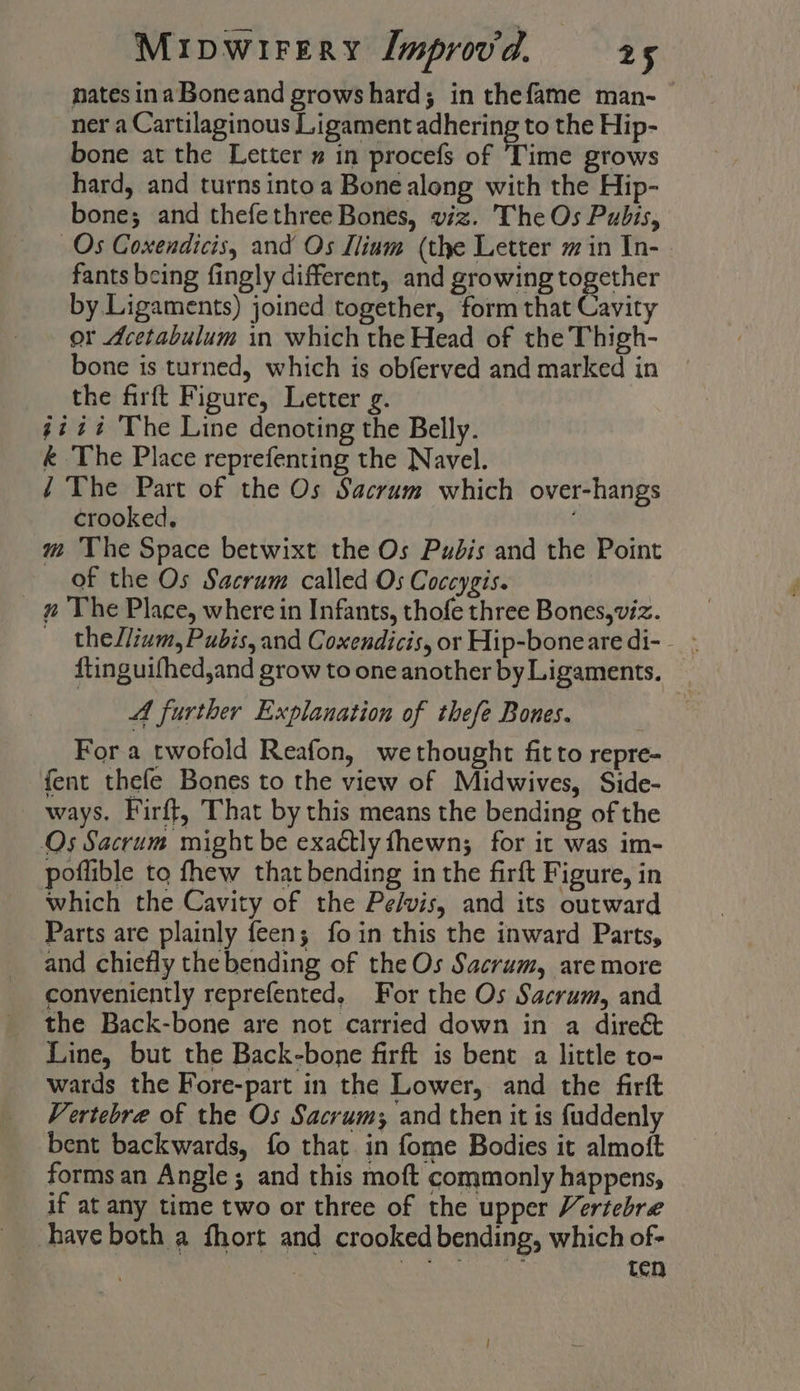 nates inaBoneand grows hard; in thefame man- ner a Cartilaginous Ligament adhering to the Hip- bone at the Letter » in procefs of Time grows hard, and turnsintoa Bone along with the Hip- bone; and thefethree Bones, viz. The Os Pubis, Os Coxendicis, and Os Iliam (the Letter m in In- fants being fingly different, and growing together by Ligaments) joined together, form that Cavity or Acetabulum in which the Head of the Thigh- bone is turned, which is obferved and marked in the firft Figure, Letter g. 472% ‘The Line denoting the Belly. &amp; The Place reprefenting the Navel. / The Part of the Os Sacrum which over-hangs crooked, m The Space betwixt the Os Pudis and the Point of the Os Sacrum called Os Coccygis. _ # The Place, where in Infants, thofe three Bones, viz. — thellium, Pubis, and Coxendicis, or Hip-bonearedi-- - ftinguifhed,and grow to one another by Ligaments. A further Explanation of thefe Bones. For a twofold Reafon, wethought fit to repre- fent thefe Bones to the view of Midwives, Side- ways. Firft, That by this means the bending of the Os Sacrum might be exactly fhewn; for it was im- poflible to fhew that bending in the firft Figure, in which the Cavity of the Pe/vis, and its outward Parts are plainly feen; foin this the inward Parts, and chiefly the bending of the Os Sacrum, are more conveniently reprefented, For the Os Sacrum, and the Back-bone are not carried down in a dire&amp; Line, but the Back-bone firft is bent a little to- wards the Fore-part in the Lower, and the firft Vertebre of the Os Sacrum; and then it is fuddenly bent backwards, fo that. in fome Bodies it almoft forms an Angle; and this moft commonly happens, if at any time two or three of the upper Vertebre have both a fhort and crooked bending, which of- | a ees Re ten