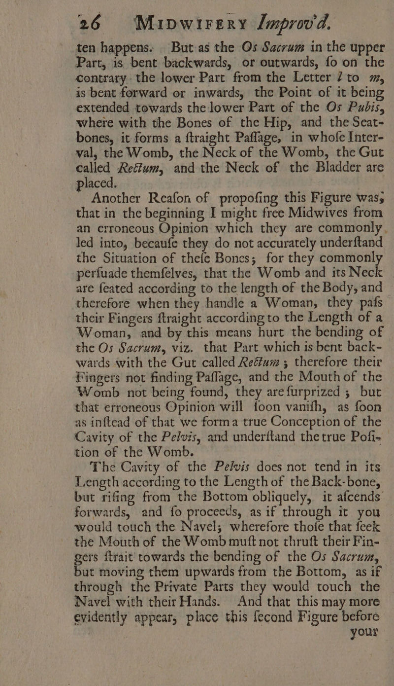 ten happens. But.as the Os Sacrum in the upper Part, is bent backwards, or outwards, fo on the contrary the lower Part from the Letter 27 to mm, is bent forward or inwards, the Point of it being extended towards the lower Part of the Os Pubis, where with the Bones of the Hip, and the Seat- bones, it forms a ftraight Paflage, in whofe Inter- val, the Womb, the Neck of the Womb, the Gut called Reétum, and the Neck of the Bladder are laced. Another Reafon of propofing this Figure was; that in the beginning I might free Midwives from an erroneous Opinion which they are commonly, led into, becaufe they do not accurately underftand the Situation of thefe Bones; for they commonly perfuade themfelves, that the Womb and its Neck are feated according to the length of the Body, and therefore when they handle a Woman, they pafs their Fingers ftraight according to the Length of a Woman, and by this means hurt the bending of the Os Sacrum, viz. that Part which is bent back- wards with the Gut called Reffum ; therefore their Fingers not finding Paflage, and the Mouth of the Womb not being found, they arefurprized ; but that erroneous Opinion will foon vanifh, as foon as inftead of that we forma true Conception of the Cavity of the Pelvis, and underftand the true Pofi- tion of the Womb. The Cavity of the Pelvis does not tend in its Length according to the Length of the Back-bone, but rifing from the Bottom obliquely, it afcends forwards, and fo proceeds, as if through it you | would touch the Navel; wherefore thofe that feek — the Mouth of the Womb muft not thruft their Fin- gers {trait towards the bending of the Os Sacrum, but moving them upwards from the Bottom, as if through the Private Parts they would touch the Wavel with their Hands. And that this may more evidently appear, place this fecond Figure before | your
