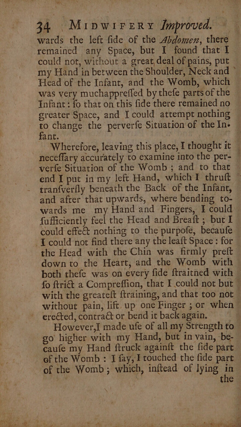 igh. we 34 MiIpWIFERY Improved. > wards the left fide of the Abdomen, there remained any Space, but I found that 1 could not, without a great, deal of pains, put my Hand in between the Shoulder, Neck and * Head of the Infant, and the Womb, which was very muchappreffed by thefe partsof the — tnfant: fo that on this fide there remained no greater Space, and I could attempt nothing Wherefore, leaving this place, I thought it — neceffary accurately to examine into the per- — verfe Situation of the Womb ; and to that © end I put in my left Hand, which T thruft ~ tranfverlly beneath the Back of the Infant, — and after that upwards, where bending to- wards me my Hand and Fingers, I could fufficiently feel the Head and Breaft ; but I could effe&amp; nothing to the purpofe, becaufe the Head with the Chin was firmly preft down to the Heart, and the Womb with both thefe was on every fide ftraitned with fo ftri&amp; a Compreffion, that I could not but © with the greateft ftraining, and that too not — without pain, lift. up one Finger ; or when — erected, contra&amp; or bend it back again. | However,I made ufe of all my Strength to go higher with my Hand, but in vain, be- caufe my Hand ftruck againft the fide part. of the Womb : I fay, I touched the fide part ; &amp;
