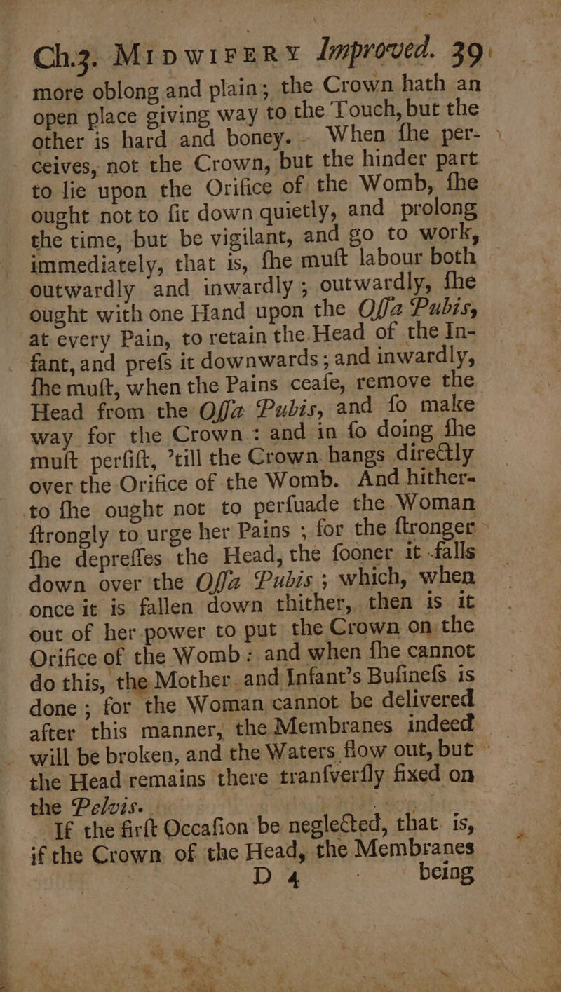 more oblong and plain; the Crown hath an open place giving way to the Touch, but the other is hard and boney.. When fhe .per- \ ceives, not the Crown, but the hinder part to lie upon the Orifice of the Womb, fhe ought not to fir down quietly, and prolong © the time, but be vigilant, and go to work, immediately, that is, fhe muft labour both ought with one Hand upon the Offa Pubis, at every Pain, to retain the Head of the IJn- fhe muft, when the Pains ceafe, remove the Head from the Off Pubis, and fo make way for the Crown : and in fo doing fhe mult perfift, ’till the Crown. hangs direGly over the Orifice of the Womb. . And hither- ftrongly to urge her Pains ; for the ftronger fhe depreffes the Head, the fooner it -falls down over the Offa Pubis ; which, when once it is fallen down thither, then is it out of her power to put the Crown on the Orifice of the Womb: and when fhe cannot do this, the Mother. and Infant’s Bufinefs is done ; for the Woman cannot be delivered after this manner, the Membranes indeed the Head remains there tranfverfly fixed on the Pelvis. _ | Pe) Boy If the firft Occafion be neglected, that. is, if the Crown of the Head, the Membranes | D 4 7 being
