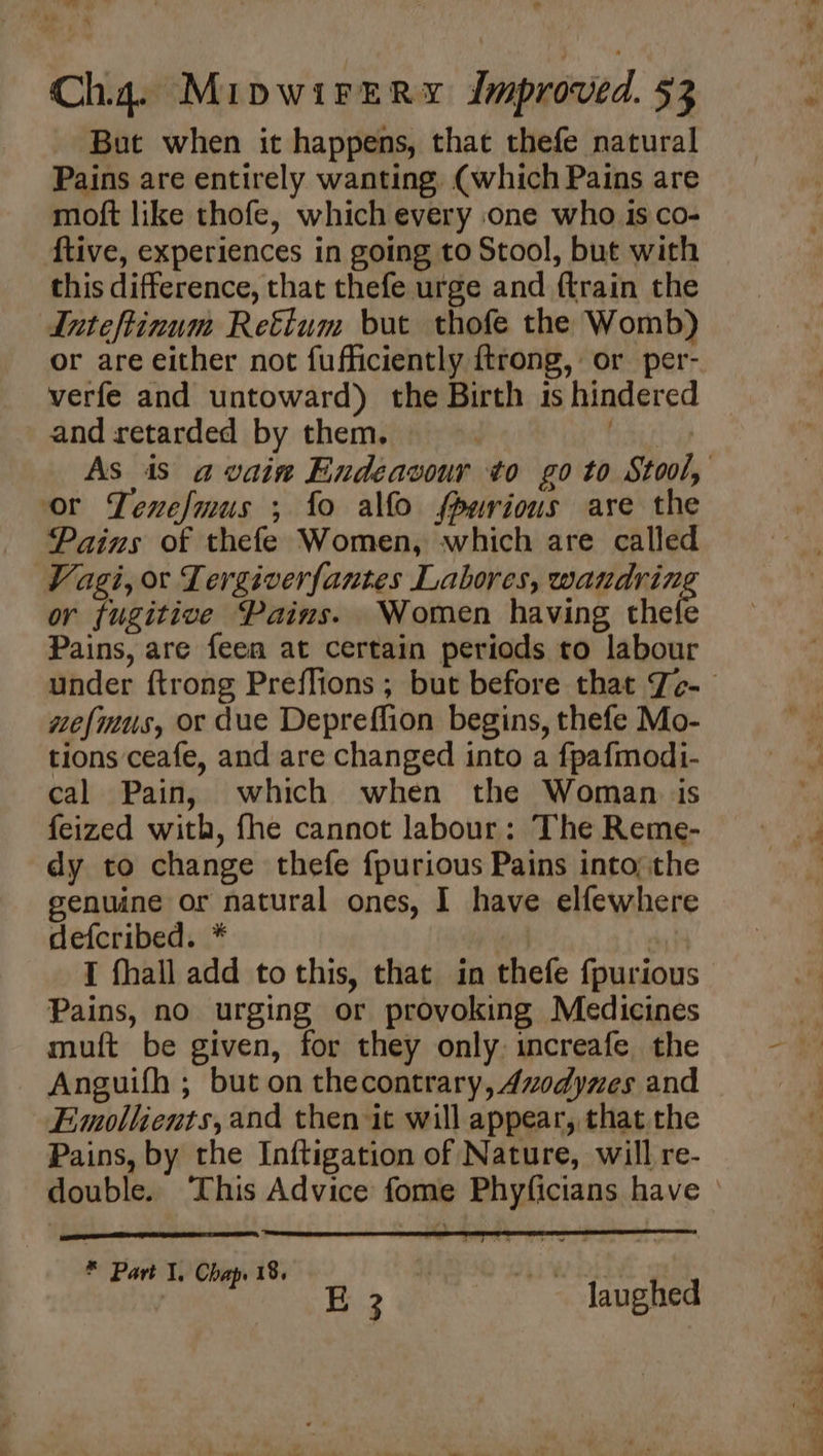 4 Cha. MipwirerRy Improved. 53 But when it happens, that thefe natural Pains are entirely wanting, (which Pains are moft like thofe, which every one who is co- {tive, experiences in going to Stool, but with this difference, that thefe urge and ftrain the Inteftinum Retium but thofe the Womb) or are either not fufficiently ftrong, or per- verfe and untoward) the Birth is hindered and retarded by them. or Tenefmus ; fo alfo spurious are the Pains of thefe Women, which are called Vagi, or Tergiverfantes Labores, wandrin or fugitive Pains. Women having thete Pains, are fee at certain periods to labour wefmus, or due Depreffion begins, thefe Mo- tions ceafe, and are changed into a fpafmodi- cal Pain, which when the Woman. is feized with, fhe cannot labour: The Reme- dy to change thefe fpurious Pains into; the genuine or natural ones, I have elfewhere defcribed. * | I fhall add to this, that in thefe {purious Pains, no urging or provoking Medicines muft be given, for they only. increafe the Anguifh ; but on thecontrary, Azodynes and Emollients,and then it will appear, that the Pains, by the Inftigation of Nature, will re-  5 a i Te Me a D ‘ F * Part 1. Chap. 18. te a aaa laughed — ae . 2 Ft ae hy eee
