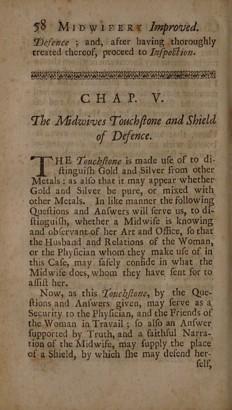 eT f 58° MipwireRry Improved. - Defence ; and, after having ‘thoroughly treated thereof, proceed to Infpettion. of Defence. “HE Touchftone is made ufe of to di- Gold and Silver be pure, or mixed with other Metals. In like manner the following Queftions and Anfwers will ferve us, to di- and obfervant-of. her Art and Office, fo that the Husband and Relations of the Woman, or the Phyfician whom they make ufe of in this Cafe, may. fafely confide in what the Midwife does, whom they have fent for to affift her. | pi | {tions and. Anfwers, given, may ferve as a Security to the Phyfician, and the Friends of the Woman in Travail ; fo alfo an Anfwer -fupported by Truth, and a faithful Narra- of a Shield, by which fhe may defend her- + Han “ felf, —~ — _ ie a