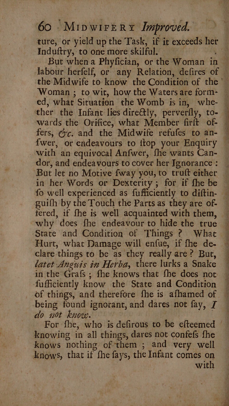 ture, or yield up the Task, if it exceeds her : Induftry, to one more skilful. ut when a Phyfician, or the Woman in labour herfelf, or any Relation, defires of + ther the Infant lies dire@ly, perverfly, to- wards the Orifice, what Member firft of- fers, @rc. and the Midwife refufes to an- {wer, or endeavours to ttop your Enquiry with an equivocal Anfwer, fhe wants Can- dor, and endeavours to cover her Ignorance : But let no Motive fway you, to truft either in her Words or Dexterity ; for if fhe be fo well experienced as fufficiently to diftin- guifh by the Touch the Parts as they are of- fered, if fhe is well acquainted with them, why does fhe endeavour to hide the true State and Condition of Things ? What clare things to be as they really are? Burt, latet Anguis in Herba, there lurks a Snake “ Y ie fufficiently know the State and Condition _ of things, and therefore fhe is afhamed of being found ignorant, and dares not fay, [ do 20t know. | ; € knowing in all things, dares not confefs fhe knows nothing of them ; and very well knows, that if fhe fays, the Infant comes on with a: