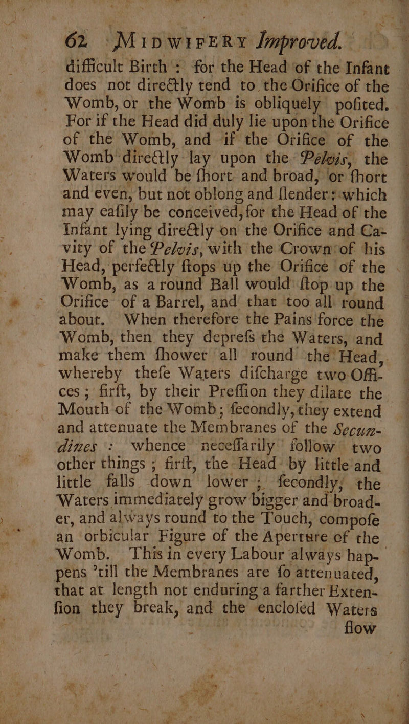 =,” 62 MipwirERy Improved. difficult Birth : for the Head of the Infant — does not directly tend to the Orifice of the — Womb, or the Womb is obliquely pofited. For if the Head did duly lie upon the Orifice of the Womb, and if the Orifice of the Womb direCtly lay upon the Peé/gis, the Waters would be fhort and broad, ‘or fhort and even, but not oblong and {lenders «which may eafily be conceived, for the Head of the Infant lying dire@ly on the Orifice and Ca- vity of the Pe/yis, with the Crown‘of his Head, perfeétly ftops up the Orifice of the . Womb, as around Ball would {top up the Orifice of a Barrel, and that too all round about. When therefore the Pains force the Womb, then they deprefs the Waters, and make them fhower all round’ the Head,. - whereby thefe Waters difcharge two OM ces ; firft, by their Preflion they dilate the _ Mouth of the Womb; fecondly, they extend and attenuate the Membranes of the Secyy- dimes : whence neceffarily follow two other things ; firit, the Head- by little and little falls down lower ; fecondly; the - Waters immediately grow bigger and broad- er, and always round to the Touch, compofe an orbicular Figure of the Aperrwre of the pens ’till the Membranes are fo attenuated, thac at length not enduring a farther Exten- fion they break, and the encloled Waters ae ine Mahl flow ; ‘. J * . P - ia c : en) 3 oa a 3s f i” i at a oi: ru / j * , ae inst , » ; F Bn. te @ : a i a Fig “tah biel a 4 - vi. a . “pacha \ p & 4g \ ‘ ena y 1 a ‘