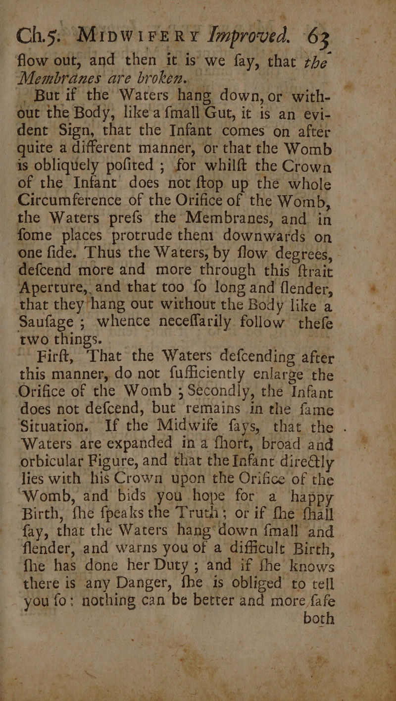 flow out, and then it is’ we fay, that be Membranes are broken. — | - But if the Waters hang down, or with- out the Body, like a {mall Gut, it is an evi- dent Sign, that the Infant comes on after quite a different manner, or that the Womb is obliquely pofited ; for whilft the Crown of the Infant does not ftop up the whole Circumference of the Orifice of the Womb, the Waters prefs the Membranes, and in fome places protrude then1 downwards on defcend more and more through this ftrait Aperture, and that too fo long and {lender, that they hang out without the Body like a Saufage ; whence neceflarily follow thefe two things. ) 15 ~~ Firft, ‘That the Waters defcending after Orifice of the Womb ; Secondly, the Infant does not defcend, but remains in the fame Waters are expanded in a fhort, broad and orbicular Figure, and that the Infanc directly lies with his Crown upon the Orifice of the ‘Womb, and bids you hope for a happy Birth, fhe fpeaks the Truth or if fhe fhall fay, that the Waters hang*down fmall and flender, and warns you of a difficult Birth, fhe has done her Duty ; and if fhe knows there is any Danger, fhe is obliged to cell you fo: nothing can be better and ape | both , =. : t ( ee ’ ay scr?