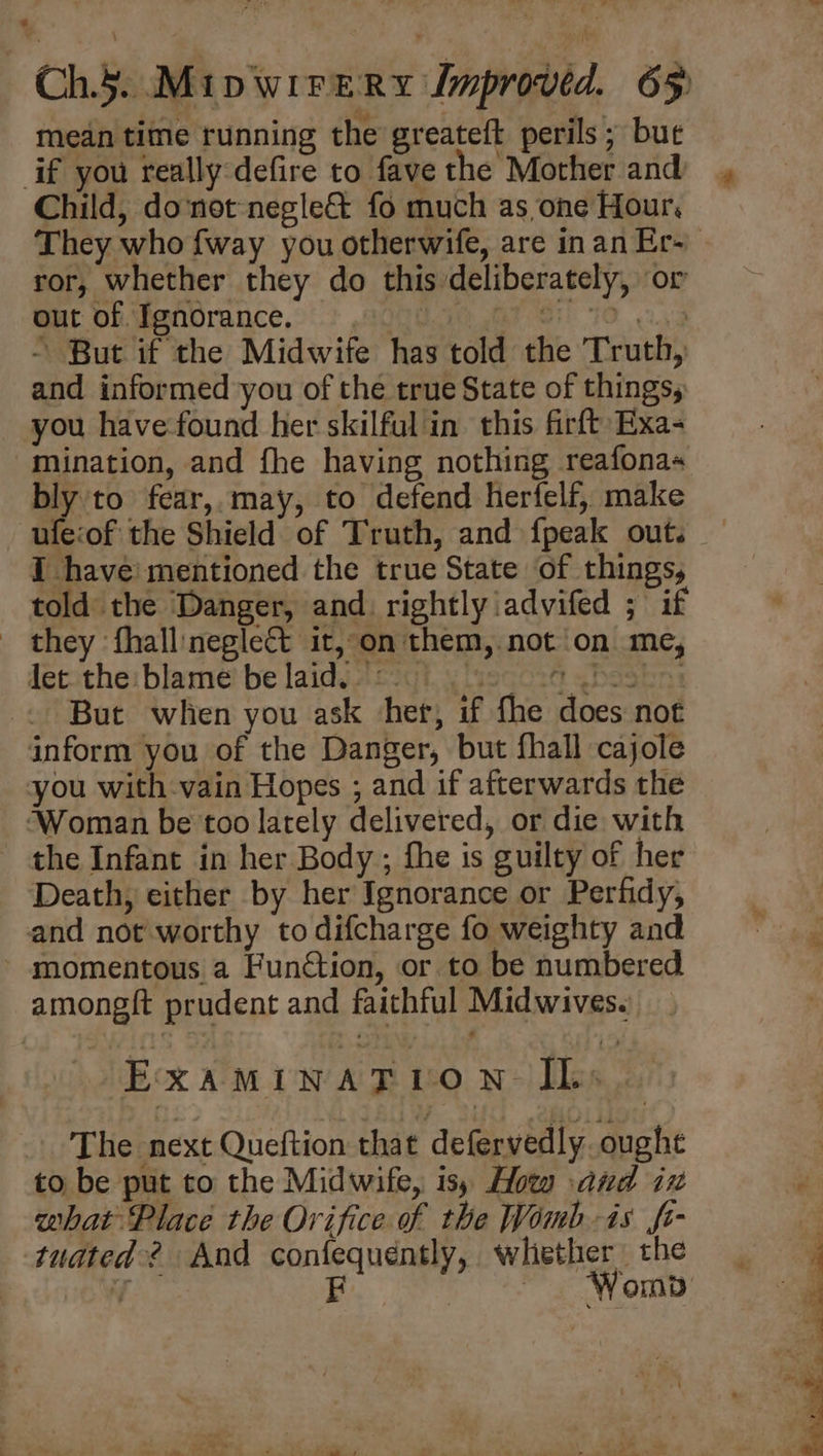 mean time running the greateft perils ; bue if you really defire to fave the Mother and Child, donot negle& fo much as,one Hour, ror, whether they do this deliberately, or Gut Of Pendrance.:': 7000.50 7S) 10 3.3 - But if the Midwife has told the Truth, and informed you of the true State of things, you have-found her skilful in this firft Exa- mination, and fhe having nothing reafonas bly to fear,.may, to defend herfelf, make ufe:of the Shield of Truth, and {peak out. I have’ mentioned the true State of things, told the Danger, and. rightly iadvifed ; if _ they fhall:neglect it, on them, not on me, detathe: blame be laidsacogt, 4 sego30 gbaskn: But when you ask her, if fhe does not inform you of the Danger, but fhall cajole you with-vain Hopes ; and if afterwards the ‘Woman be too lately delivered, or die with the Infant in her Body ; fhe is guilty of her Death, either by her Ignorance or Perfidy, and not worthy to difcharge fo weighty and momentous a Function, or to be numbered amongft prudent and faithful Midwives. ExaminagtT vo n- lis. The next Queftion that defervedly. oughe to be put to the Midwife, is, How and ix what Place the Orifice of the Womb-is fi- tudted ? And confequéntly, whiether the é a. ¥ 3 } ¥