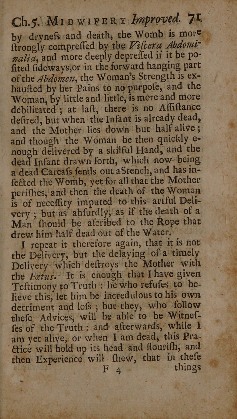 nalia, and more deeply depreifed if it be po- fited fidewaysjor in the forward hanging part of the Abdomen, the Woman’s Strength is ex- haufted by her Pains to no‘purpofe, and the Woman, by little and little, is mere and more debilitated ; at laft, there is no Affiftance defired, but when the Infant is already dead, and the Mother lies: down but half alive ; nough delivered by a skilful Hand, and the dead Infant drawn forth, which now- being a dead Cartafs fends out aStench, and has in- feted the Womb, yet for all that the Mother is of neceffity imputed ‘to this‘ artful Deli- very ; but‘as abfurdly, as if the death of a Man fhould’be afcribed to the Rope that drew him half dead out of the Water. I repeat it therefore again, that it is not the Delivery, but the delaying of a timely Delivery: ‘which deftroys the Mother with the Fefus.- Ie is enough that [have given Teftimony to Truth: he who refufes. to be- lieve this, lec him be incredulous to his own detriment and lofs ; but’‘they, who follow thefe Advices, will be able to be Witnef- fes of the’ Truth : and afterwards, while 1 am yet alive, or when I am dead, this Pra- “Gice will hold up its head and flourifh, and % F 45 things