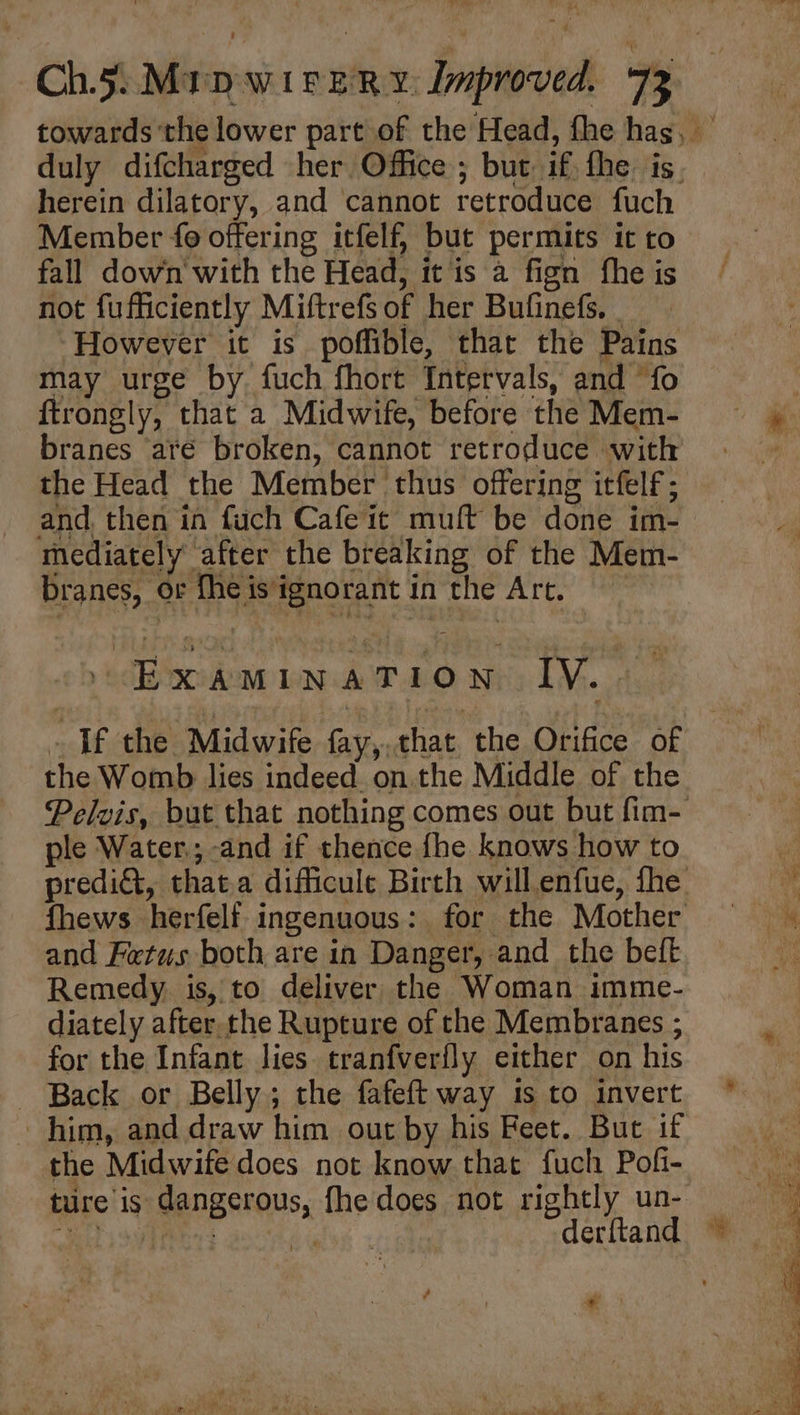 herein dilatory, and cannot retroduce fuch Member fo offering itfelf, but permits it to fall down with the Head, it is a fign fhe is not fufficiently Miftrefs of her Bufinefs. | However it is poffible, that the Pains may urge by fuch fhort Intervals, and ‘fo ftrongly, that a Midwife, before the Mem- branes até broken, cannot retroduce with the Head the Member ‘thus offering itfelf; and. then in fuch Cafe it muft be done im- mediately after the breaking of the Mem- branes, or fheis'ignorantin the Art. Examination IV... the Womb lies indeed. on the Middle of the ple Water.; and if thence fhe knows how to and Fetus both are in Danger, and the beft Remedy. is, to deliver the Woman imme- diately after. the Rupture of the Membranes ; for the Infant lies tranfverily either on his - Back or Belly; the fafeft way is to invert him, and draw him out by his Feet. But if the Midwife does not know that fuch Pofi- derftand é NI -.