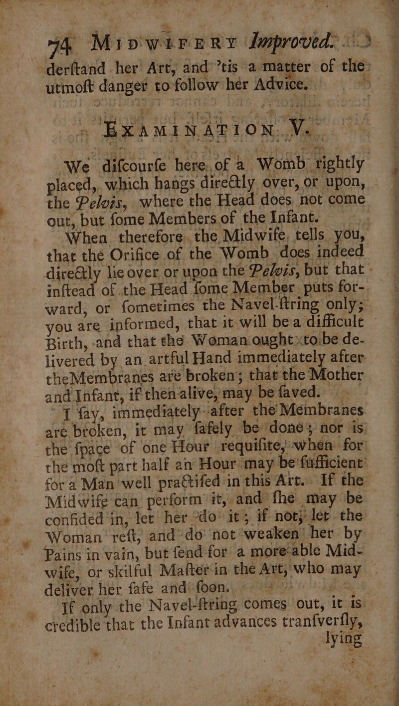 iif 74, MipwitreRry dmproved.. 3 derftand her Art, and: ’tis. a matter of the: utmoft danger tofollow her Advice. we Lc Died ee bee 3 Oh Gee ae OR IC ot » BXAMINATION.V.— ‘We difcourfe hereof a Womb rightly placed,. which hangs dire@ly over, or upon, - the Pelvis, where the Head does not come out, but fome Members.of the Infant. When. therefore. the Midwife, tells you, that the Orifice of the Womb. does. indeed dire&ly lie over or upon the Pelozs, but that » inftead of the Head fome Member puts for- ward, or fometimes the Navel-{tring only;_ you are informed, that it will bea difficule ~ Birth, -and chat the Woman ought xto.be de- livered by an artful Hand immediately after the Membranes are broken’; that the iNtothier and Infant, ifthenalive,may befaved. ~ { fay, immediately ‘after the Meinbranes are broken, ir may fafely be donés nor is “the fpace of one Hour requifite, when for’ the moft part half an Hour ‘may be'fafficient for a Man well pra@tifed in this Art. If the’ ‘Midwife can perform’ it, and fhe may be » confided in, let! her do’ it; if not}: lep the . » Woman reft, and’ do not ‘weaken’ her by — Pains in vain, but fend for a morecable Mid- wife, or skilful Matter in the Art, who may — deliver her fafe and: foon. PI gee. _. If only the Navel-ftring comes out, it 1s. ~ credible that the Infant advances tranfvertfly, lying sa h k ;