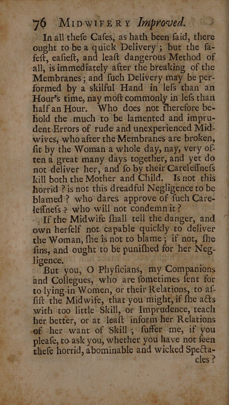 Inall thefe Cafes; as hath been‘faid, there all, isimmediately after the breaking of the | Membranes; and fuch Delivery may be per- formed by a skilful’ Hand in lefs than an Hour’s time, nay moft ne lefs than halfan Hour. Who does not therefore be- hold the much to be lamented and impru- dent:Errors of rude and unexperienced Mid- wives, who after the Membranes are broken, fit by the Woman'a whole day, nay, very ot- ten a great many days together, and yet do not deliver her, and fo by their Careleffnefs kill both the Mother and Child. Is not this horrid? isnot this dreadful Negligence to be blamed’? who dares approve of fuch Care- leffnefs 2 who will not condemn it ? ye If the Midwife fhall tell the danger, and own herfelf not. capable quickly to deliver the Woman, fhe is not to blame; if not, fhe ligence. R pos 7 “But you, O Phyficians, my Companions and Collegues, who are fometimes fent for to lying-in Women, or their Relations, ‘to af- fift the Midwife, that you might, if fhe atts with too little Skill,or Imprudence, teach pleafe, to.ask you, whether you have not feen thefe horrid, abominable and wicked Specta- sid cles ? ‘— = *