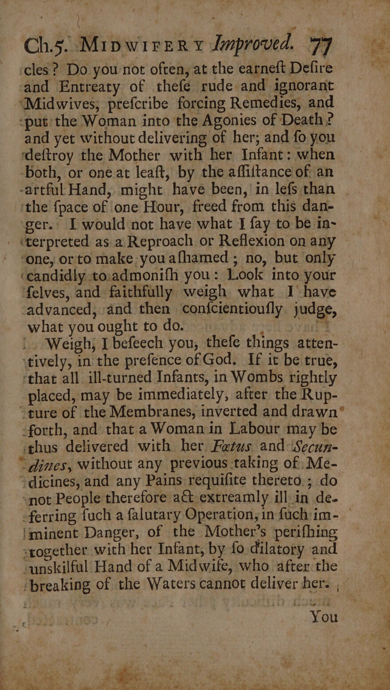 cles? Do you not often, at the earneft Defire and Entreaty of thefe rude and ignorant ‘put: the Woman into the Agonies of Death? and yet without delivering of her; and fo you ‘deftroy the Mother with her Infant: when both, or oneat leaft, by the affiitance of an -artful Hand, might have been,’ in lefs than ‘the {pace of one Hour, freed from this dan- ger. I would not have what I fay to be in- . terpreted as a Reproach or Reflexion on any ‘one, orto make you afhamed ; no, but only ‘candidly to.admonifh you: Look into your felves, and faithfully weigh what Ihave advanced, and then confcientioufly judge, what you ought to do. oH Oyen |. Weigh; I befeech you, thefe things atten- \tively, in the prefence of God. If it be true, ‘that all. ill-turned Infants, in Wombs rightly placed, may be immediately, after the Rup- -forth, and that a Woman in Labour may be «thus delivered with her Fetus and: Secun- ‘dines, without any previous taking of .Me- ~dicines, and any Pains requifite thereto.; do not People therefore act extreamly ill in de- 'minent Danger, of the Mother’s perifhing <together with her Infant, by fo dilatory and unskilful Hand of a Midwite, who after the ‘breaking of the Waters cannot deliver her. , You Be. ¥ ¥ Ba Ey mee el aw ns A RR Og