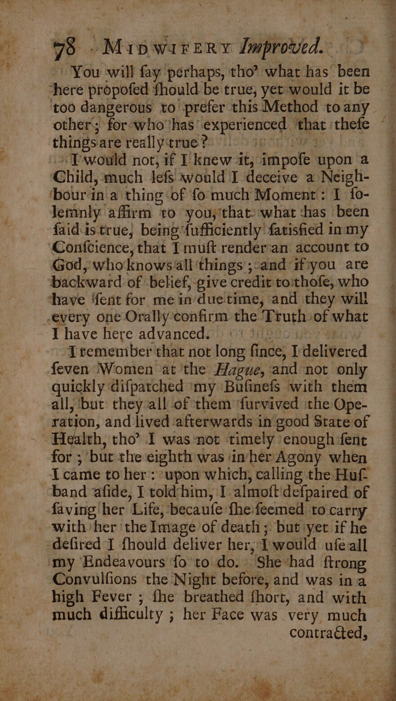 \~ 78 -Mipwairery lmproved. > You will fay perhaps, tho’ what has’ been ‘here propofed fhould be true, yet would it be too dangerous to prefer this Method toany | other; for-who has experienced ‘that thefe ~ things.are really true ?: POR IU | ~ TPwould not, if I: knew it, impofe upon a Child, much lefs would I deceive a Neigh- ‘bourin'a thing ‘of fo much Moment : I fo- leranly affirm to you;that: what chas been faid.istrue, being {ufficiently' farisfied inmy Confcience, that I muft render‘an account to God, whoknows ‘all things ;:and ifiyou are ‘backward of belief, -give credit toithofe, who thave {ent for me in'due time, and they will every one Orally confirm the Truth of what gs IT have here advanced. Peeo aha Tremember that not long fince, delivered feven Women at ‘the Hague, and not only quickly difpatched ‘my Bufinefs with them all, but they all of them ‘furvived the Ope- ratjon, and lived ‘afterwards in good State of ~~ Health, tho I was not timely enough fen for ; bur the eighth was inher Agony when {came to her : upon which, calling the Huf band afide, I told-him, I almoft'defpaired of faving her Life, becaufe fhefeemed. to carry with her ‘the Image of death ; but yet if he -defired I fhould deliver her; Iwould ufeall my Endeavours fo to do. She had ftrong Convulfions ‘the Night before, and was ina high Fever ; fhe breathed fhort, and with r\ahre t , ahi . fe Bs Cy ia, fae a Me eis bie sp Me iy, fe Na a LU ~ lee ak