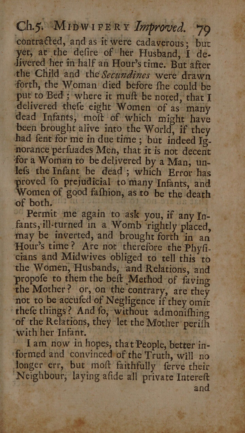 contraétéed, and as it were cadaverous; but yet, atthe defire of her Husband) I de- divered ‘her in-half an Hout’s time. But after the Child and the Secwndines were’ drawn forth, the Woman’ died before fhe could ‘be “put to Bed ; ‘where it muft be noted, that J delivered thefe eight Women of as many been brought alive into the World, if they had fent for me in due time ; but indeed Ig- norance perfuades Men, that it is not decent lefs the Infant be dead ; which Error ‘has proved fo prejudicial to many ‘Infants, and Women of good fafhion, as to be the death oy Goths ie ae ae “~~ Permit ‘me again ‘to ask you, if any [n- fants,ill-turned in a Womb ‘rightly placed, may be inverted, and brought forth in an the Women, Husbands, ‘and Relations, and propofe to them the beft Method of faving ‘the Mother? or, ‘on ‘the contrary, are they ~ thefe things? And fo, without admonifhing “of the Relations, they let the Mother perifh “with her Infant. . | ike Iam now in hopes, that People, better in- ‘formed and convinced’of the Truth, will no Jonger err, but moft faithfully ferve their Neighbour, laying afide all private i ) | : anc
