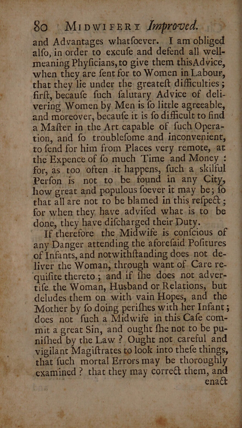 and Advantages whatfoever. I amobliged alfo, in order to excufe and defend all well- meaning Phyficians, to give them thisAdvice, when they are fent for to Women in Labour, that they lie under the: greateft difficulties ; firft, becaufe fuch falutary Advice of deli- vering. Women by Men is fo little agreeable, and moreover, becaufe it is fo difficult to find a Mafter in the Art capable of fuch Opera- tion, and fo troublefome and inconvenient, the Expence of fo much Time and Money : for, as. too often .it happens, fuch a skilful Perfon is not to be found in any City, how great and populous foever it may be; fo that all are not to be blamed in this refpect ; for when they. have advifed. what.is to be done, they have difcharged their Duty. any Danger attending the aforefaid Pofitures - of Infants, and notwithftanding does not de- liver the Woman, through want of. Care re- quifite thereto, and if fhe does not adver- tife. the Woman, Husband or,Relations, but Mother by fo doing perifhes with her Infant; does not fuch a Midwife in this Cafe com- mit a great Sin, and ought fhe not to be pu- nifhed by the Law ? Ought not careful and vigilant Magiftrates to look into thefe things, that fuch mortal Errors may be thoroughly ~ enact i. ‘oP a he . »! a , , A to ean! Wi ad a”