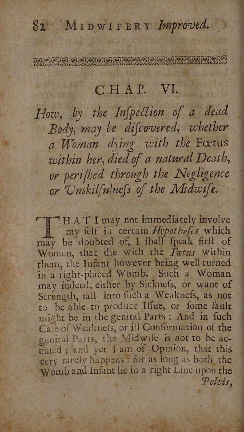 ae , Core ge Via oe How, by the Infpection of a dead Body, may be difcovered, whether a Woman dying with the Foetus within her, died of a natural Death, or perifhed through the Negligence or Unskilfulnefs of the Midwife. my felf ia certain Aypothefes which may be doubted of, { fhall fpeak firft of Women, that die with the Fetus within in a right-placed Womb. Such a Woman may indeed, either by Sicknefs, or want of might be in the genital Parts : And in fuch genital Parts, the Midwife is not to be ac- ee a . very rarely happens: for as long as both the ‘Pelois, ! ¢ 4d a y ie me * » i ich . ¥ ok tae w i Nai gy