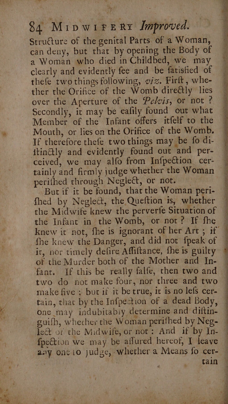 $4 MipwiftERy Improved. Structure of the genital Parts of a Woman, can deny, but that by opening the Body of a Woman who died in Childbed, we may clearly and evidently fee and be fatistied of thefe two things following, o/z. Firft, whe- ther the Orifice of the Womb dire@ly lies over the Aperture of the Pelvis, or not ¢ Secondly, it may be eafily found out what Member of the Infant offers itfelf to the Mouth, or lies on the Orifice of the Womb. If therefore thefe two things may be fo di- itinétly and evidently found out and per- ceived, we may alfo from InfpeCtion cer- tainly and firmly judge whether the Woman perifhed through Neglect, or not. But if it be found, that the Woman peri- fhed by Neglect, the Queftion is, whether the Midwife knew the perverfe Situation of the Infant in the Womb, or not? If fhe ir, nor timely defire Affiftance, fhe is guilty of the Murder both of the Mother and In- fant. If this be really falfe, then two and two do not make four, nor three and two make five ; buc if it be true, ic 1s no lefs cer- tain, thac by the Infpection of a dead Body, One may indubitably determine and diftin- Je&amp; of the Midwife, or not: And if by In- {peCtion we may be affured hereof, I leave tain nd