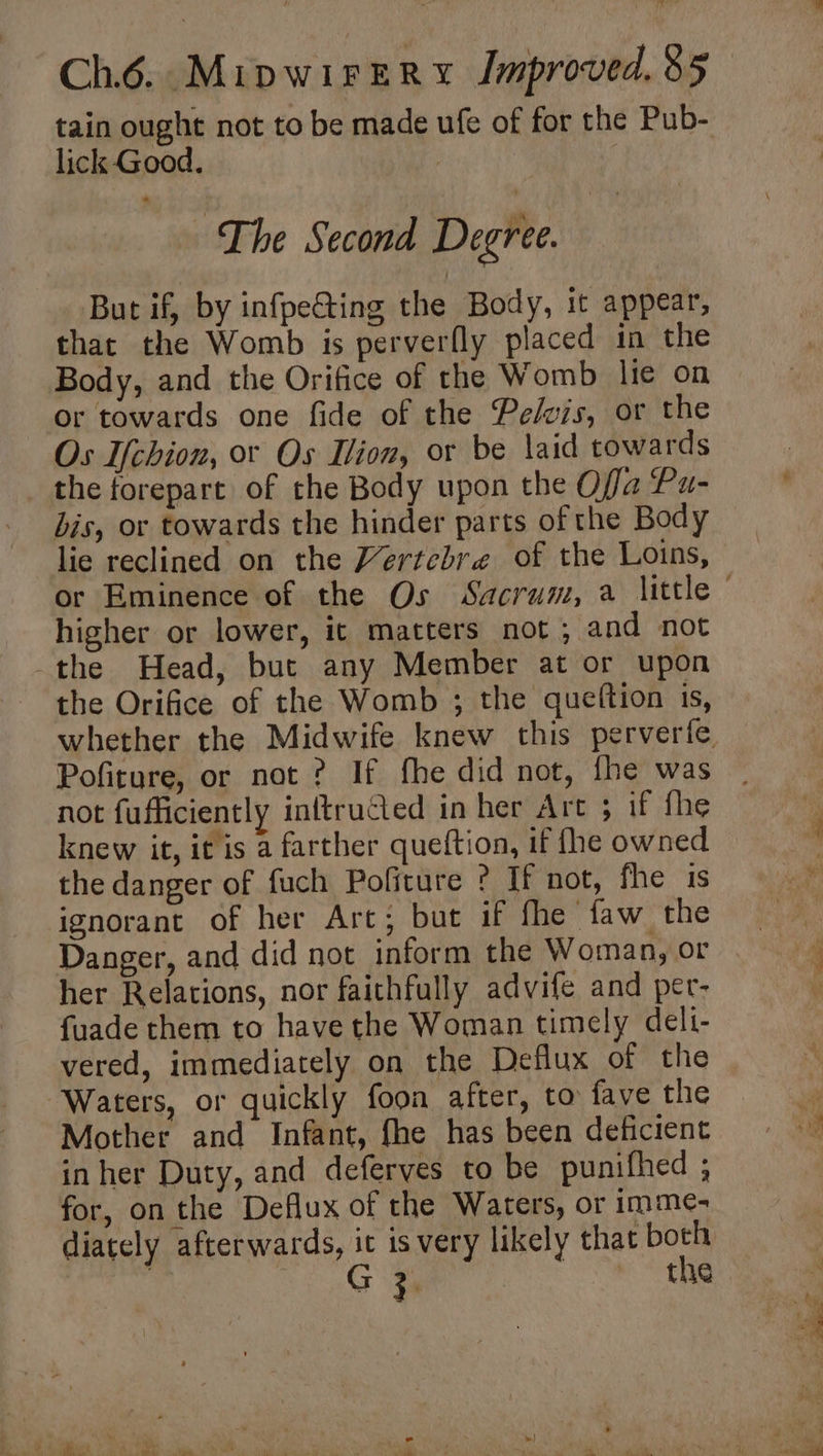 tain ought not to be made ufe of for the Pub- lick Good. | The Second Degree. But if, by infpeGting the Body, it appear, that the Womb is perverfly placed in the Body, and the Orifice of the Womb lie on or towards one fide of the Pelvis, or the Os Ichion, or Os ion, or be laid towards the forepart of the Body upon the Offa Pu- bis, or towards the hinder parts of the Body lie reclined on the Vertebre of the Loins, or Eminence of the Os Sacrum, a little © higher or lower, it matters not ; and not -the Head, but any Member at or upon the Orifice of the Womb ; the queftion is, whether the Midwife knew this perverife Pofiture, or not ? If fhe did not, fhe was not fufficiently inftructed in her Art ; if fhe knew it, it is a farther queftion, if fhe owned the danger of fuch Pofiture ? If not, fhe is ignorant of her Arc; but if fhe faw the Danger, and did not inform the Woman, or her Relations, nor faithfully advife and per- fuade them to have the Woman timely deli- vered, immediately on the Deflux of the ‘Waters, or quickly foon after, to fave the Mother and Infant, fhe has been deficient inher Duty, and deferves to be punifhed ; for, on the Deflux of the Waters, or imme- diately afterwards, it is very likely that both | G : 3