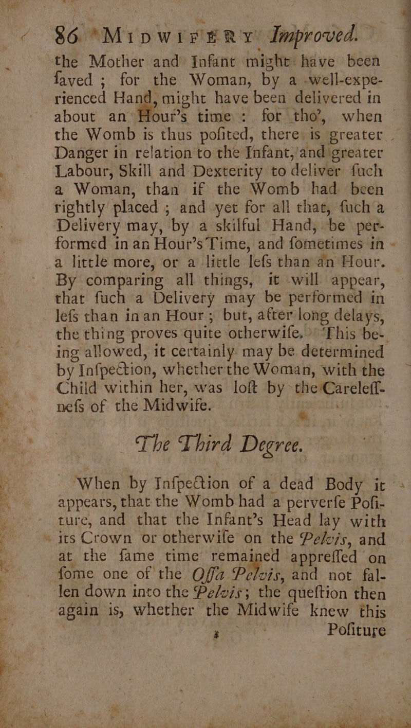 faved ; for the Woman, by a -well-expe- rienced Hand, might have been delivered in Danger in relation to the Infant,’and greater Labour, Skill and Dexterity to deliver fuch a Woman, than if the Womb had been rightly placed ; and yet for all thae, fuch a Delivery may, by a skilful Hand, be per- formed inan Hour’s Time, and fometimes in a little more, or a little lefs than an Hour. By comparing all things, it -will appear, that fuch a Delivery may be performed in lefs than inan Hour; but, after long delays, by Infpection, whetherthe Woman, with the Child within her, was loft by the Careleff- nefs of the Midwife. itd The Third Degree. appears, that the Womb had a perverfe Pofi- ture, and that the Infant’s Head lay with at the fame time se appreffed on again is, whether the Midwife knew this Ps