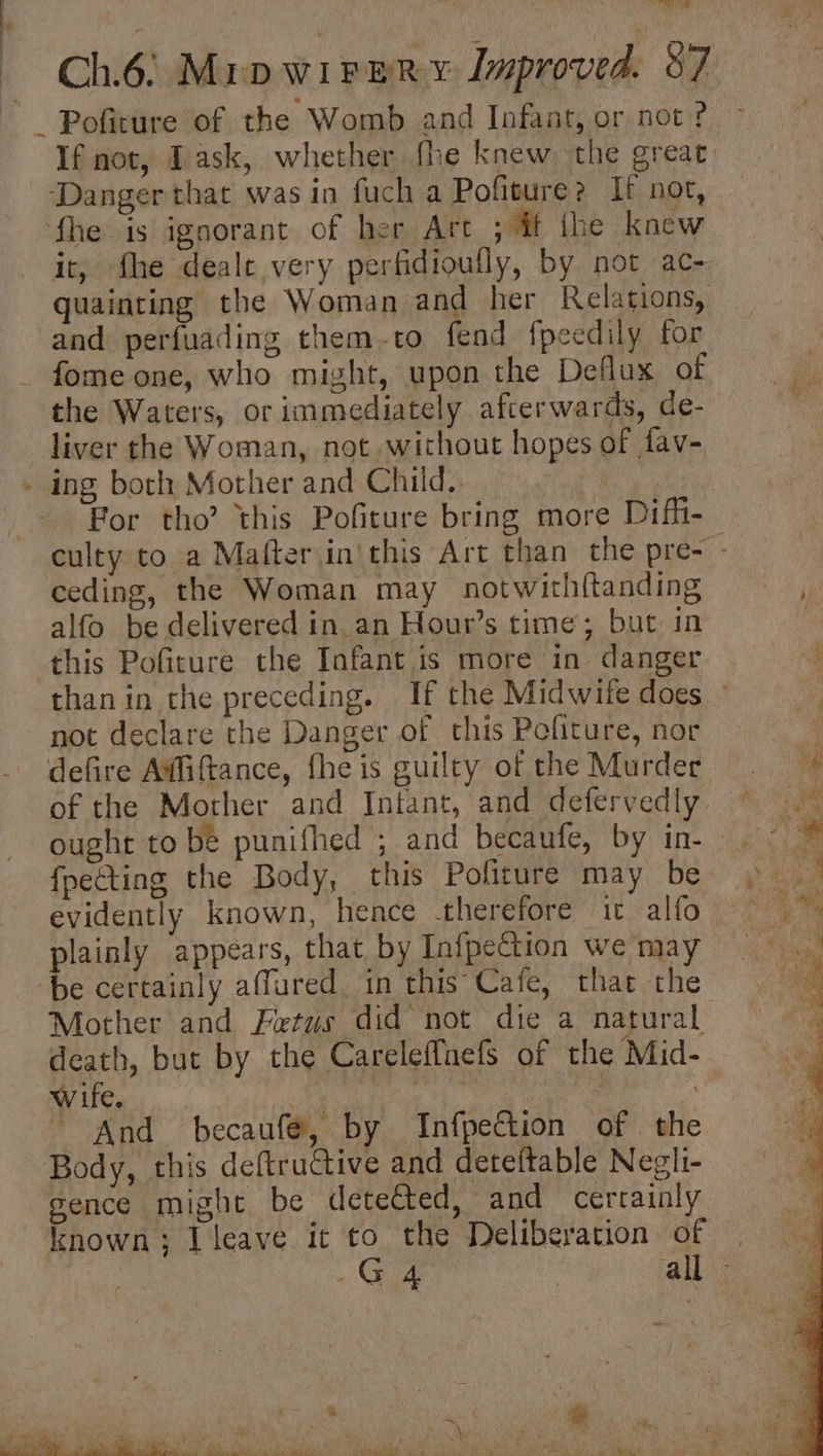 WN tad Chis! Mrp Ww peRy Improved. 87 If not, Jask, whether fhe knew the great itr, fhe deale very perfidioufly, by not ac- quainting the Woman and her Relations, and perfuading them-to fend fpeedily for fome one, who might, upon the Deflux of the Waters, or immediately afcerwards, de- liver the Woman, not. without hopes of fav- For tho this Pofiture bring more Difi- culty to a Mafter inthis Art than the pre- - alfo be delivered in an Hour’s time; but in this Pofiture the Infant is more in danger than in the preceding. If the Midwife does — not declare the Danger of this Pefiture, nor of the Morher and Infant, and defervedly ought to be punifhed ; and becaufe, by in- fpecting the Body, this Pofiture may be evidently known, hence therefore it alto plainly appears, that by Infpection we may Mother and Petus did not die a natural death, but by the CareleffnefS of the Mid- wife. Drie, tee NN ca in And becaufé, by Infpection of the Body, this deftruGtive and deteftable Neghi- gence might be detetted, and certainly known; I leave it to the Deliberation of |