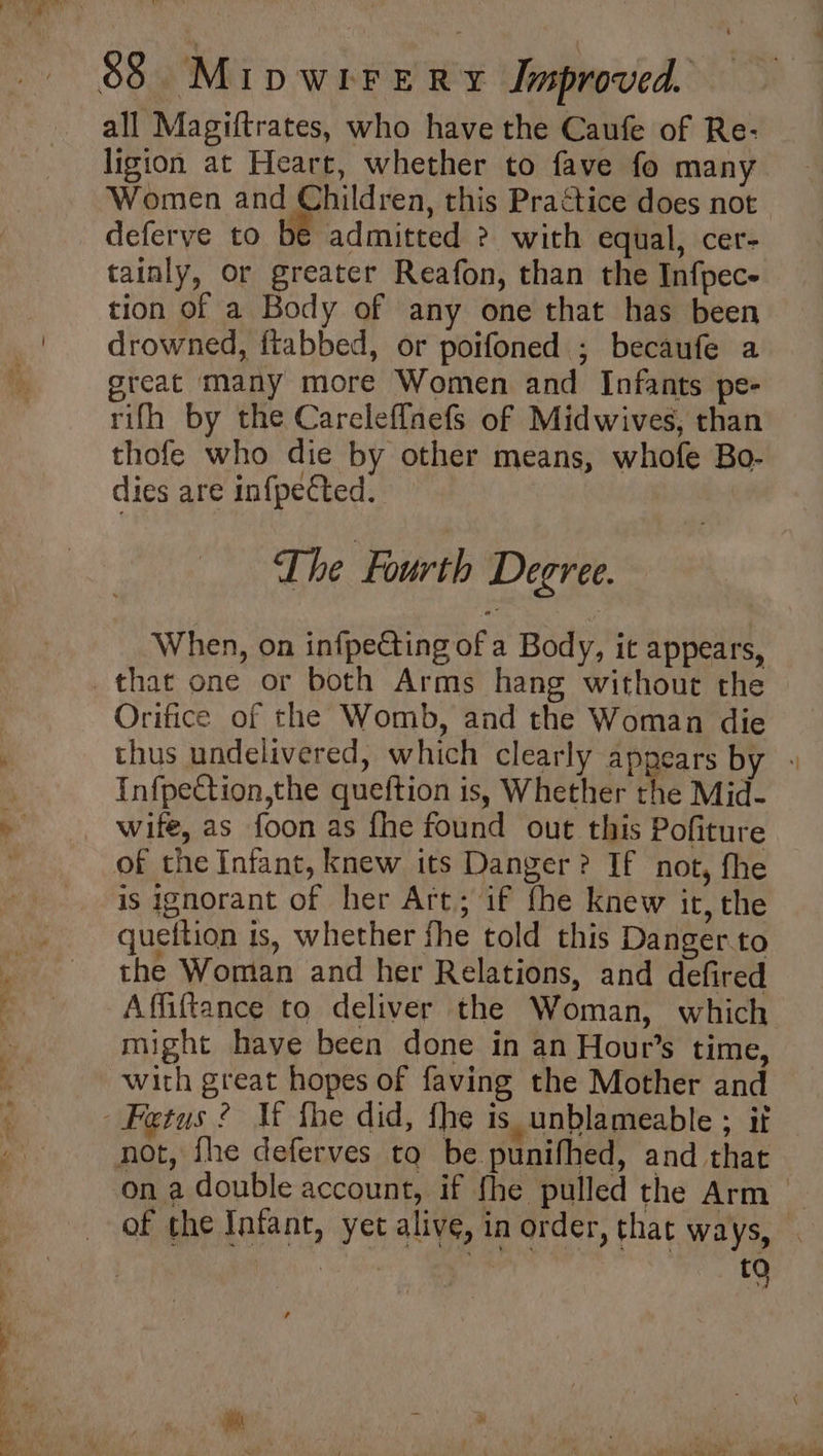 all Magiftrates, who have the Caufe of Re- ligion at Heart, whether to fave fo many Women and Children, this Practice does not deferve to be admitted > with equal, cer- tainly, or greater Reafon, than the Infpec- tion of a Body of any one that has been drowned, ftabbed, or poifoned ; becaufe a great many more Women and Infants pe- rifh by the Careleffnefs of Midwives, than thofe who die by other means, whofe Bo- dies are infpected. The Fourth Degree. When, on infpe€ting of a Body, it appears, Orifice of the Womb, and the Woman die thus undelivered, which clearly appears by - Infpection,the queftion is, Whether the Mid- wife, as foon as fhe found out this Pofiture of the Infant, knew its Danger? If not, fhe is ignorant of her Art; if fhe knew it, the queftion is, whether fhe told this Danger.to the Woman and her Relations, and defired might have been done in an Hour’s time, with great hopes of faving the Mother and on a double account, if fhe pulled the Arm of the Infant, yet alive, in order, that ways, | tQ