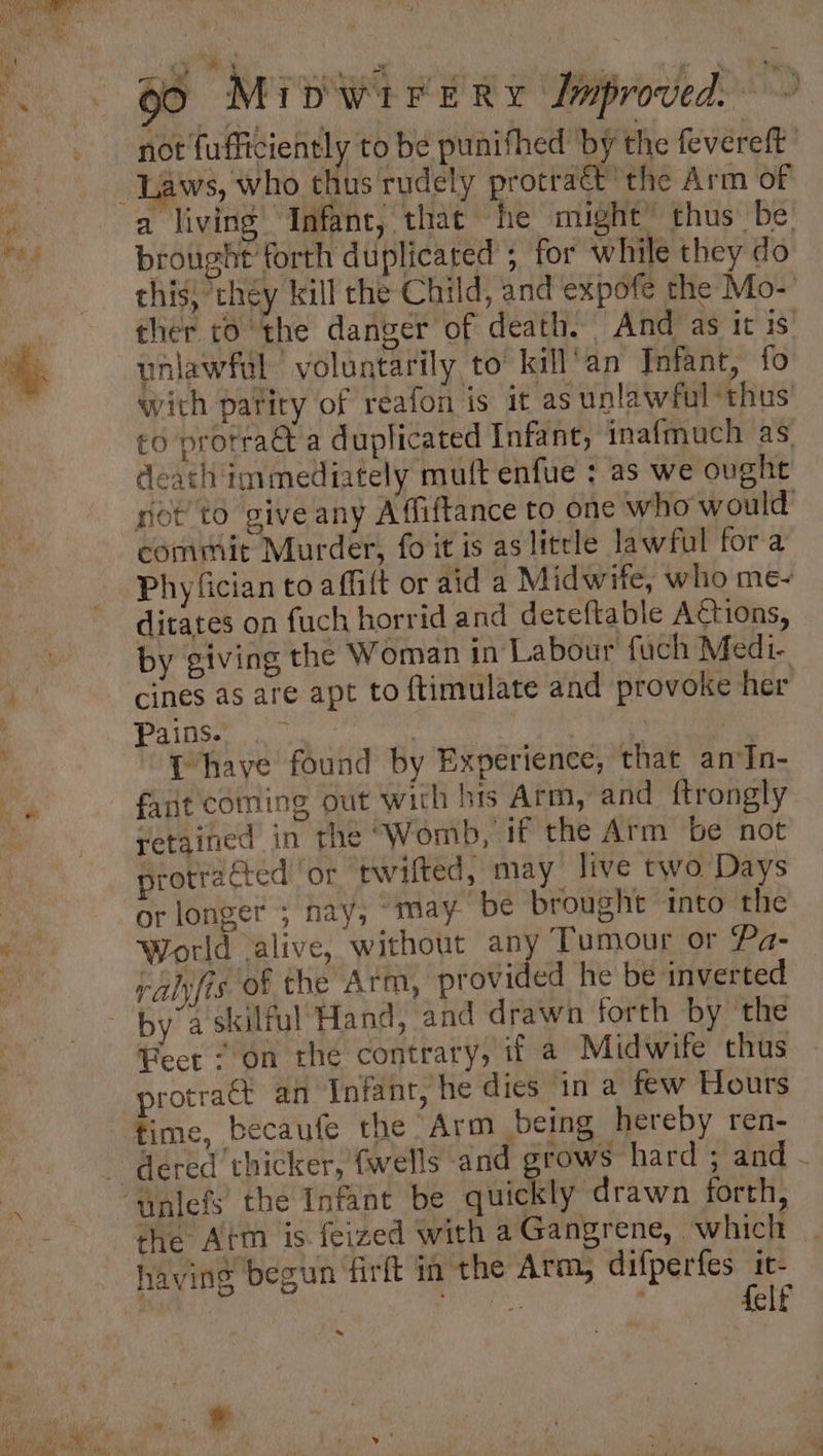 90 MrbwireRy Improved ~ not fufficiently to be punifhed by the fevereft uaws, who thus rudely protract the Arm of brought forth duplicated ; for while they do this, ‘chéy kill che Child, and expofe the Mo- ther co the danger of death. And as it is uniawful voluntarily to’ kill’an Infant, fo with parity of reafon is it as unlawful ‘thus’ to protraé a duplicated Infant, inafmuch as death immediately muft enfue ; as we ought rot to give any Afliftance to one who would commit Murder, fo it is as litrle lawful fora Phyfician to affilt or aid a Midwife, who me- ditates on fuch horrid and deteftable ACtions, by giving the Woman in Labour fuch Medi- cines as are apt to ftimulate and provoke her Panes 0 | ) | T have found by Experience, that anIn- fant coming out wich his Arm, and ftrongly retained in the ‘Womb, if the Arm be not protracted or twifted, may live two Days or longer ; nay, “may be brought into the World .alive, without any Tumour or Pa- rahjfis of the Arm, provided he be inverted Feet“ on the contrary, if a Midwife thus protraét an Infant, he dies in a few Hours time, becaufe the Arm being hereby ren- dered thicker, (wells and grows hard ; and - the Atm is. feized with a Gangrene, which having begun firft in the Arm, difperfes ba ne elf ~