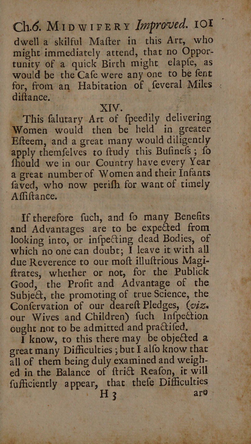 dwell a skilful Mafter in this Art, who might immediately attend, that no Oppor- tunity of a quick Birth might elapfe, as would be the Cafe were any one to be fent for, from an Habitation of ,feveral Miles . diftance. — | | a | | XIV. igen: This falutary Art of f{peedily delivering Women would then be held in greater fteem, and a great many would diligently apply themfelves to ftudy this Bufinefs ; fo -fhould we in our Country have every Year . a great numberof Women and their Infants: faved, who now perifh for want of timely Affiftance. If therefore fuch, and fo many Benefits and Advantages are to be expeCted from looking into, or infpecting dead Bodies, of which no one can doubt; I leave it with all due Reverence to our moft illuftrious Magi- ftrates, whether or not, for the Publick - Good, the Profit and Advantage of the Subje@, the promoting of true Science, the Confervation of our deareft Pledges, (viz. our Wives and Children) fuch Infpection ought not to be admitted and practifed. I know, to this there may be objected a - great many Difficulties ; but I alfo know that all of them being duly examined and weigh- ed in the Balance of ftri€t Reafon, it will — fufficiently appear, that thefe Difficulties i ES 7 are