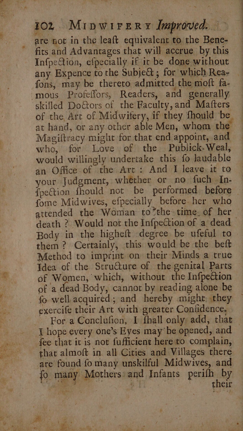 a are not in the leaft equivalent to the Bene- firs and Advantages that will accrue by this Infpection, efpecially if ic be done without any Expence to the Subje@ ; for which Rea- . fons, may be thereto admitted the moft fa- ‘mous Profeffors, Readers, and generally skifled DoGors of the Faculty,and Matters of the, Art of Midwifery, if they fhould ‘be at hand, or any other able Men, whom the Magiltracy might for that end appoint, and who, for Love of the Publick- Weal, would willingly undertake this fo laudable an Office of the Arc : And I leave, it to your Judgment, whéther or no fuch -In- fpe€tion fhould not be performed before | fome Midwives, efpecially before- her who attended the Woman to*the: time. of her — death ? Would not the Infpection of a dead Body in the higheft degree be ufeful to them ? Certainly, this would be the beft Method to imprint on their Minds a true Idea of the Scru€ture of the genital Parts of Women, which, without the Infpeétion of a dead Body, cannot by reading alone be fo well acquired; and hereby might, they exercife their Art with greater Confidence. _ For a Conclufion, I fhall only add, that — I hope every one’s Eyes maybe opened, and fee that it is not fufficient hereto complain, that almoft in. all Cities and Villages there are found fo many unskilful Midwives, and fo many Mothers and Infants perith ey saa . Birk: ; their ; &amp; - 1 J 4 te or ‘ i - e \ * Se ae of ee Piet ae : I se