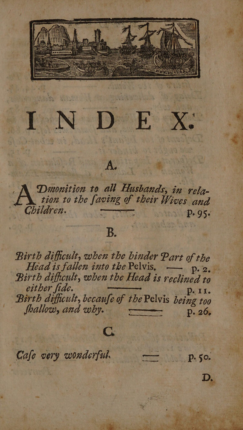 — B. Birth dificult, when the binder Part of the Head is fallen into the Pelvis, —— p. 2. Birth dificult, when the Head is reclined to either fide. p. 11. Birth difficult, becaufe of the Pelvis being too ie fallow, and why. = ——— p26, Sie Cc
