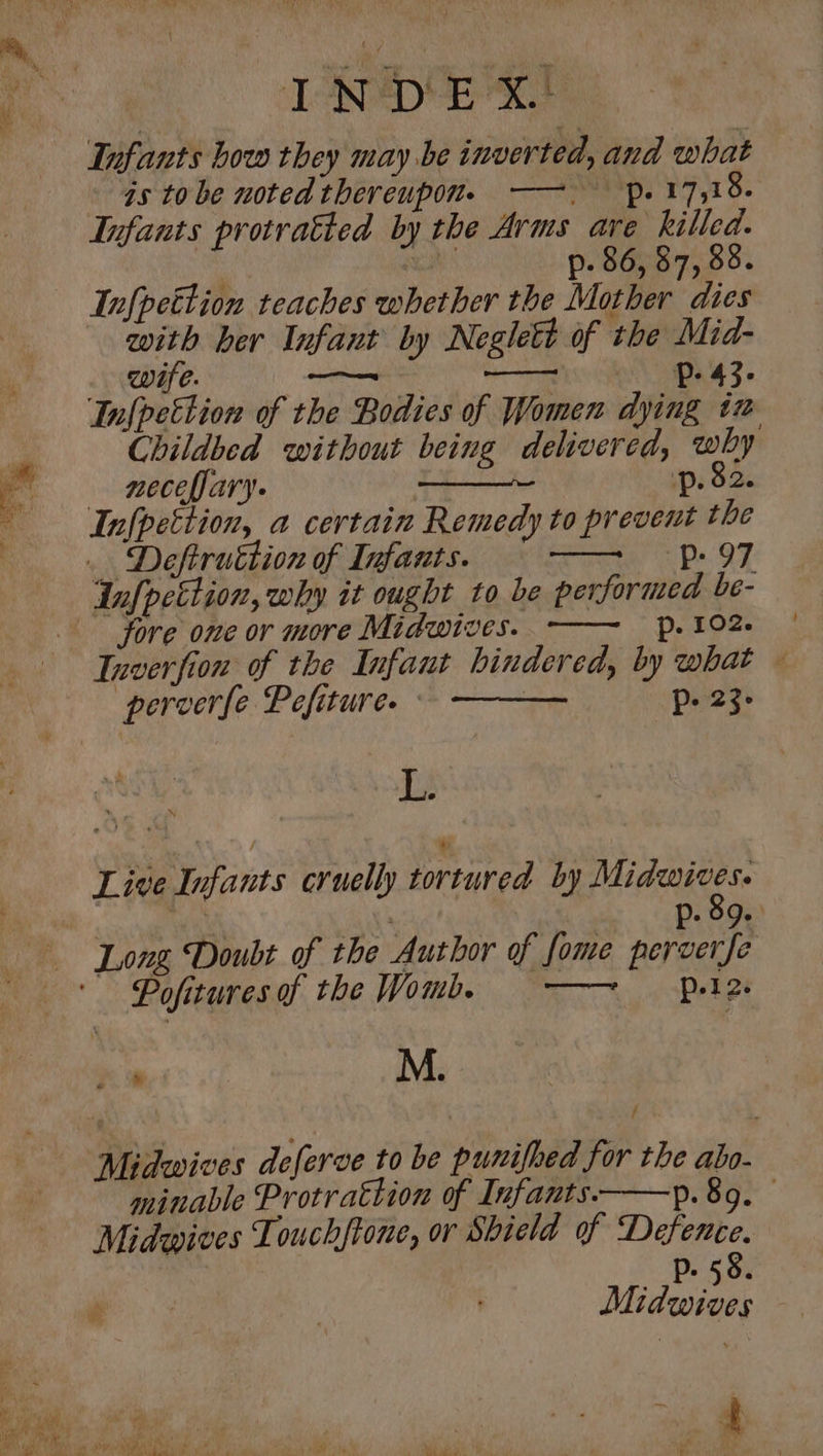 INDEX. as tobe noted thereupon. ——. p. 17,18. Infants protratted by the Arms a 3 see . p- 66, 57, 69. Infpettion teaches whether the Mother dies with her Infant by Neglett of the Mid- . wife. we ——— Pe 43. Infpettion of the Bodies of Women dying tz Childbed without being delivered, why — meceffary. | 1p. $2. Infpettion, a certain Remedy to prevent the _ Deftruttion of Infants. ns Ds OF Infpcttion, why it ought to be performed be- fore one or more Midwives. . 102. Inverfion of the Infant hindered, by what — perverfe Pefiture. : Pp. 23- L Live Infants cruelly tortured by agi 8 Ass P: 99: Long Doubt of the Author of fome perverfe Pofituresof the Womb, —~ Pula + M. / Midwives deferve to be punifbed for the abo- minable Protrattion of Infants. p.89. Midwives Touchftone, or Shield of Defence. p58. Midwives