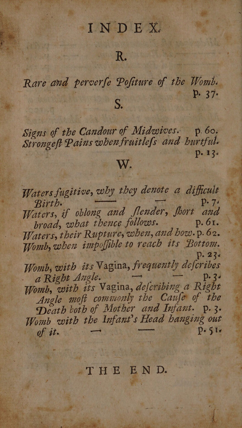 Np M+ Rare and perverfe Pofiture of the Womb. ee one | * Ps 37 Signs of the Candour of Midwives. p. 60. Strongeft Pains whenfruitlefs and hurtful. | p- 13. W. { Ps : ee RAL - Waters fugitive, why they denote a difficult —— ee Birth. — i ae p- 73 be — -Waters, if oblong and flender, fhort and broad, what thence follows. p. 61. a8 Waters, their Rupture, when, and how.p.62. > Womb, when impoffible to reach its Bottom. © be p- 23s 3 Womb, with its Vagina, frequently defcribes deme Angles 8s. 9 8 Se” peg Womb, with is Vagina, defevibing a Right Angle moft commonly the Caufe of the Death both of Mother and Infant. p. 3. Womb with the Infants Head hanging out * of 4te 4 eta ao aU p- Zl : % %; = Nite aha ae Oe ee ons a we ihe me