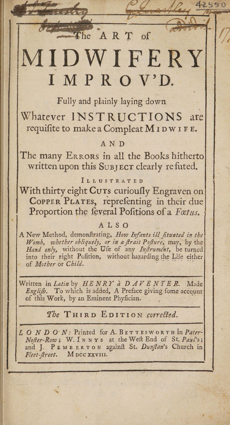ART of MIDWIFE RY} IMPROV’D | Fully and plainly laying down | Whatever INSTRUCTIONS are _ requifite to makea Compleat MIDWIFE. AND The many Errors in all the Books hitherto written upon this Susyscr clearly refuted, ILLustTRAT ED With thirty eight Cuts curioufly Engraven on Copper Prares, reprefenting in their due Proportion the feveral Pofitions of a Fetus. A L.S.0 A New Method, demonftrating, How Infants ill fituated in the Womb, whether obliquely, or in a ftrait Pofture, may, by the Hand only, without the Ufe of any Inffrument, be turned into their right Pofition, without hazarding the Life either + of Mother or Child. Written in Latin by HENRY Z DAVENTE R. ~ Made Englifo. To which is added, A Preface giving fome account of this Work, by an Eminent Phyfician. LONDON: Printed for A.BeTTeswortTu In Pager-| Nofter-Row; W.Inwvys at the Weft End of St. Paul's; and J. PemBperTown againit St. hie es Church in Fleet-ftreet. Moccxxvill. Gena th treet