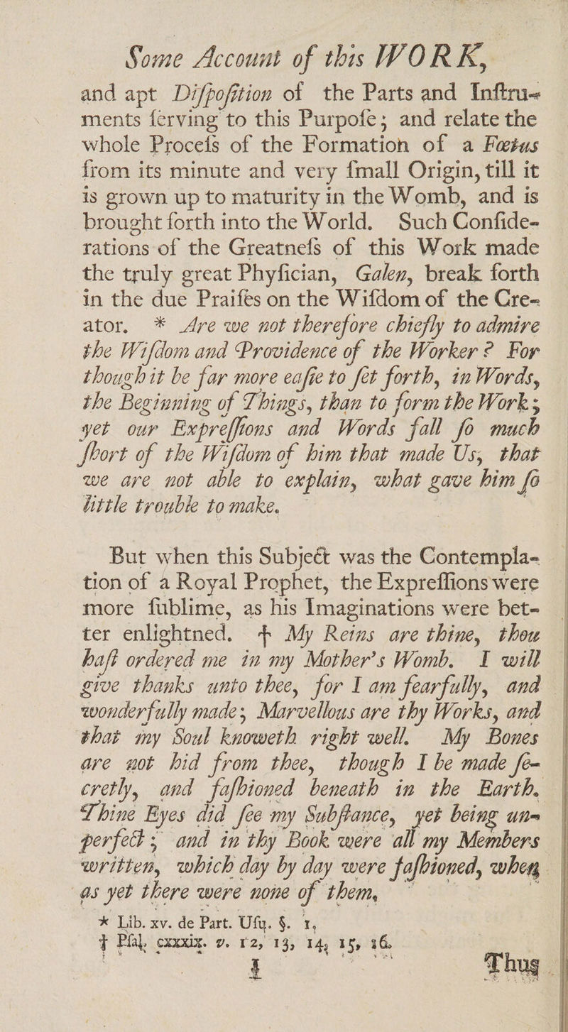 and apt Difpofition of the Parts and Inftru« ments ferving to this Purpofe; and relate the whole Procefs of the Formation of a Futus _ from its minute and very {mall Origin, till it is grown up to maturity in the Womb, and is brought forth into the World. Such Confide- rations of the Greatnefs of this Work made the truly great Phyfician, Galev, break forth in the due Praifes on the Wifdom of the Cre- ator. * Are we not therefore chiefly to admire the Wifdom and Providence of the Worker ? For though it be far more eafie to fet forth, in Words, the Beginning of Things, than to form the Work; yet our Expreffions and Words fall fo much fbort of the Wifdom of him that made Us, that we are not able to explain, what gave him fo iittle trouble to make. But when this Subject was the Contempla- tion of a Royal Prophet, the Expreffions were more fublime, as his Imaginations were bet- ter enlightned. | My Reins are thine, thou haft ordered me in my Mother’s Womb. I will give thanks unto thee, for I am fearfully, and wonderfully made; Marvellous are thy Works, and that my Soul knoweth right well. My Bones ave not hid from thee, though I be made fe- | cretly, and fafbioned beneath in the Earth, Thine Byes did fee my Subftance, yet being unm | perfect ; and in thy Book were all my Members | written, which day by day were fafbioned, when | as yet there were none of them, ~ t x Lib. xv. de Part. Ulu. §. 1, t Pha. CXXXIX. Y. 12, 13, 14, 15, 16, | Rien ow RR j ; ug i ~ oe ane b Ne Lees | : i }