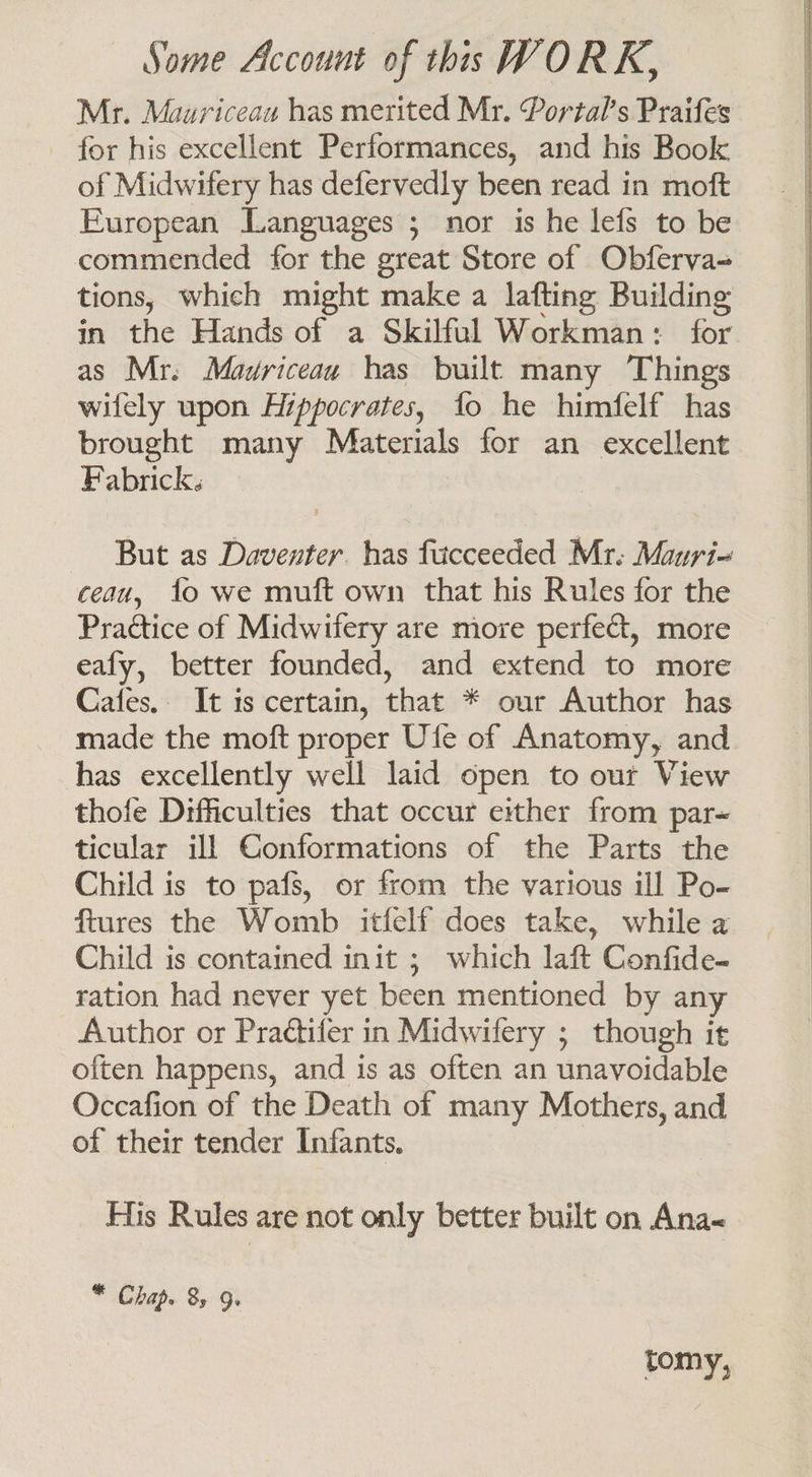 Mr. Mauriceau has merited Mr. Portal’s Praifes for his excellent Performances, and his Book of Midwifery has defervedly been read in moft European Languages ; nor is he lefs to be commended for the great Store of Obferva-= tions, which might make a lafting Building in the Hands of a Skilful Workman: for as Mr. Madriceau has built many Things wifely upon Hippocrates, {fo he himfelf has brought many Materials for an excellent Fabrick. But as Daventer. has fucceeded Mr. Mauri- ceau, fo we muft own that his Rules for the Practice of Midwifery are more perfect, more eafy, better founded, and extend to more Cafes. It is certain, that * our Author has made the moft proper Ufe of Anatomy, and has excellently well laid open to our View thofe Difficulties that occur either from par- ticular ill GConformations of the Parts the Child is to pafs, or from the various ill Po- ftures the Womb itfelf does take, while a Child is contained init ; which laft Confide- ration had never yet been mentioned by any Author or Praétifer in Midwifery ; though it often happens, and is as often an unavoidable Occafion of the Death of many Mothers, and of their tender Infants. His Rules are not only better built on Ana * Chap. 85 9. tomy,