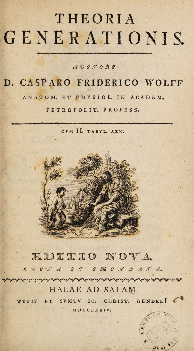 THEORIA GENERATIONIS. v q zr o & e D. CASPARO FRIDERICO WOIFF ANATOM. ET PHYSIOL IN ACADEM. PETROPOLlT. PROFESS, C, V M II. TABVL. A EN. EBIXIO IOTA Jl 77 6 zr Jl € U' e M € <A~ JL. HALAE AD SALAM , , ' '/ 1 TYPIS ET SVMTV IO. CHRIST* HENDELl <r« MDCCLXXI VN f* !f* v* ■'-V V f. »>N <■ S r»Cv i- % V1 . - ,, V V