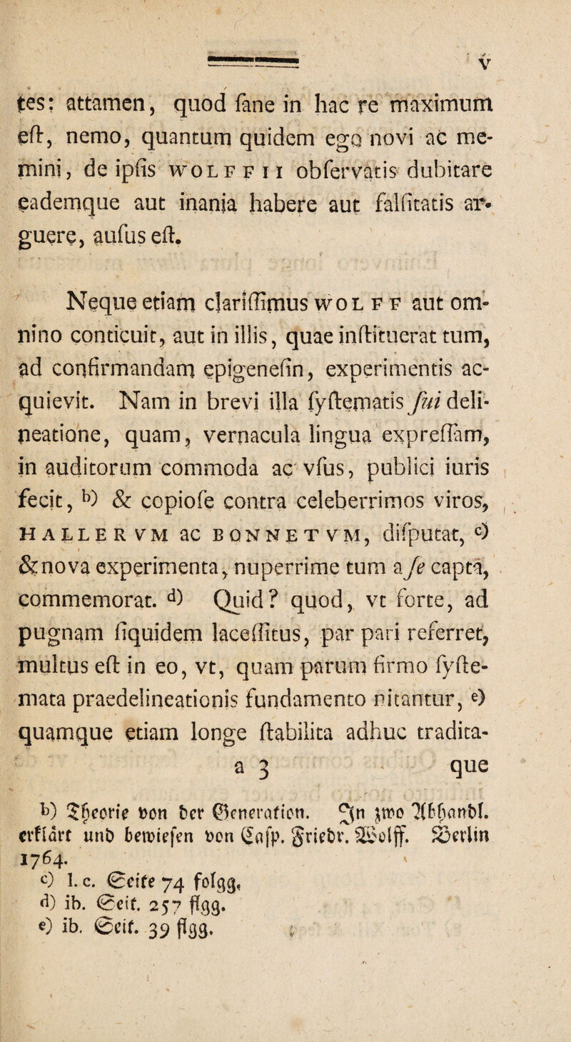 * / s tes: attamen, quod fane in hac re maximum eft, nemo, quantum quidem ego novi ac me¬ mini, de ipfis woLFFix obfervatis dubitare eademque aut inania habere aut fallitatis ar» guere, aufuseft. Neque etiam clariffimus wol f f aut om¬ nino conticuit, aut in illis, quae inftituerat tum, ad confirmandam epigenefin, experimentis ac¬ quievit. Nam in brevi illa fyfternatis/?« deli¬ neatione, quam, vernacula lingua expreflam, in auditorum commoda ac vfus, publici iuris fecit, b) & copiofe contra celeberrimos viros, HALLE R VM ac EONNET VM, difputat, c) N » &nova experimenta nuperrime tum aJe capta, commemorat. d) Quid? quod, vt forte, ad pugnam fiquidem laceffitus, par pari referret:, multus eft in eo, vt, quam parum firmo fyfte- mata praeddineationis fundamento Ditantur,e) quamque etiam longe flabilita adhuc tradita- a 3 - que t>) 5f*corie fcon fccr ©enmUien. crfldrt unb betriefen t>on Safp, §riebi\ SSolff. S3crlin 1764. c) 1. c. gdfe 74 folgg, d) ib. ®cit 257 flgg. 0 ib. @Clf. 39 P33, ;